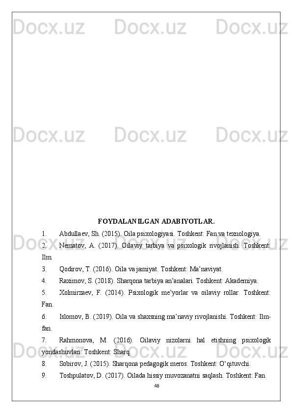 FOYDALANILGAN ADABIYOTLAR.
1. Abdullaev, Sh. (2015). Oila psixologiyasi. Toshkent: Fan va texnologiya.
2. Nematov,   A.   (2017).   Oilaviy   tarbiya   va   psixologik   rivojlanish.   Toshkent:
Ilm.
3. Qodirov, T. (2016). Oila va jamiyat. Toshkent: Ma’naviyat.
4. Raximov, S. (2018). Sharqona tarbiya an’analari. Toshkent: Akademiya.
5. Xolmirzaev,   F.   (2014).   Psixologik   me’yorlar   va   oilaviy   rollar.   Toshkent:
Fan.
6. Islomov, B. (2019). Oila va shaxsning ma’naviy rivojlanishi. Toshkent: Ilm-
fan.
7. Rahmonova,   M.   (2016).   Oilaviy   nizolarni   hal   etishning   psixologik
yondashuvlari. Toshkent: Sharq.
8. Sobirov, J. (2015). Sharqona pedagogik meros. Toshkent: O‘qituvchi.
9. Toshpulatov, D. (2017). Oilada hissiy muvozanatni saqlash. Toshkent: Fan.
48 