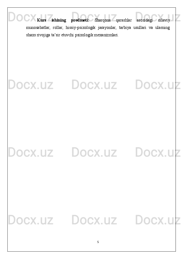 Kurs   ishining   predmeti:   Sharqona   qarashlar   asosidagi   oilaviy
munosabatlar,   rollar,   hissiy-psixologik   jarayonlar,   tarbiya   usullari   va   ularning
shaxs rivojiga ta’sir etuvchi psixologik mexanizmlari.
5 