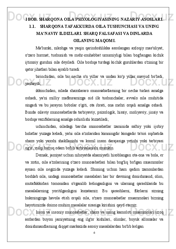 I BOB. SHARQONA OILA PSIXOLOGIYASINING NAZARIY ASOSLARI.
1.1. SHARQONA TAFAKKURDA OILA TUSHUNCHASI VA UNING
MA’NAVIY ILDIZLARI. SHARQ FALSAFASI VA DINLARDA
OILANING MAQOMI.
Ma'lumki,   nikohga   va   yaqin   qarindoshlikka   asoslangan   axloqiy   mas'uliyat,
o'zaro   hurmat,   tushunish   va   mehr-muhabbat   umumiyligi   bilan   bog'langan   kichik
ijtimoiy guruhni oila deyiladi. Oila boshqa turdagi kichik guruhlardan o'zining bir
qator jihatlari bilan ajralib turadi:
birinchidan,   oila   bir   necha   o'n   yillar   va   undan   ko'p   yillar   mavjud   bo'ladi,
yashaydi;
ikkinchidan,   oilada   shaxslararo   munosabatlarning   bir   necha   turlari   amalga
oshadi,   ya'ni   milliy   mafkuramizga   oid   ilk   tushunchalar,   avvalo   oila   muhitida
singadi   va   bu   jarayon   bobolar   o'giti,   ota   ibrati,   ona   mehri   orqali   amalga   oshadi.
Bunda  oilaviy  munosabatlarda   tarbiyaviy,  psixologik,   hissiy,   moliyaviy,  jinsiy   va
boshqa vazifalarning amalga oshirilishi kuzatiladi;
uchinchidan,   oiladagi   barcha   munosabatlar   zaminida   salbiy   yoki   ijobiy
holatlar  yuzaga keladi, ya'ni oila a'zolaridan kimningdir  kimgadir  ta'siri oqibatida
shaxs   yoki   yaxshi   shakllanishi   va   komil   inson   darajasiga   yetishi   yoki   tarbiyasi
og'ir, xulqi buzuq odam bo'lib tarbiyalanishi mumkin.
Demak, jamiyat uchun nihoyatda ahamiyatli hisoblangan ota-ona va bola, er
va   xotin,   oila   a'zolarining   o'zaro   munosabatlari   bilan   bog'liq   bo'lgan   muammolar
aynan   oila   negizida   yuzaga   keladi.   Shuning   uchun   ham   qadim   zamonlardan
boshlab oila, undagi  munosabatlar  masalalari  har  bir  davrning donishmand,  olim,
mutafakkirlari   tomonidan   o'rganilib   kelinganligini   va   ularning   qarashlarida   bu
masalalarning   yoritilganligini   kuzatamiz.   Bu   qarashlarni,   fikrlarni   sizning
hukmingizga   havola   etish   orqali   oila,   o'zaro   munosabatlar   muammolari   bizning
hayotimizda doimo muhim masalalar sirasiga kirishini qayd etamiz.
Inson va insoniy munosabatlar, shaxs va uning kamoloti muammolari  uzoq
asrlardan   buyon   jamiyatning   eng   ilg'or   kishilari,   olimlar,   buyuk   allomalar   va
donishmandlarning diqqat markazida asosiy masalalardan bo'lib kelgan. 
6 