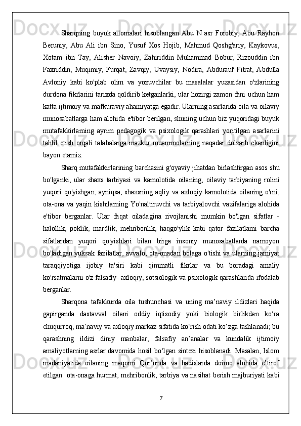 Sharqning   buyuk   allomalari   hisoblangan   Abu   N   asr   Forobiy,   Abu   Rayhon
Beruniy,   Abu   Ali   ibn   Sino,   Yusuf   Xos   Hojib,   Mahmud   Qoshg'ariy,   Kaykovus,
Xotam   ibn   Tay,   Alisher   Navoiy,   Zahiriddin   Muhammad   Bobur,   Rizouddin   ibn
Faxriddin,   Muqimiy,   Furqat,   Zavqiy,   Uvaysiy,   Nodira,   Abdurauf   Fitrat,   Abdulla
Avloniy   kabi   ko'plab   olim   va   yozuvchilar   bu   masalalar   yuzasidan   o'zlarining
durdona fikrlarini tarixda qoldirib ketganlarki, ular hozirgi zamon fani uchun ham
katta ijtimoiy va mafkuraviy ahamiyatga egadir. Ularning asarlarida oila va oilaviy
munosabatlarga ham alohida e'tibor berilgan, shuning uchun biz yuqoridagi buyuk
mutafakkirlarning   ayrim   pedagogik   va   psixologik   qarashlari   yoritilgan   asarlarini
tahlil   etish   orqali   talabalarga   mazkur   muammolarning   naqadar   dolzarb   ekanligini
bayon etamiz.
Sharq mutafakkirlarining barchasini g'oyaviy jihatdan birlashtirgan asos shu
bo'lganki,   ular   shaxs   tarbiyasi   va   kamolotida   oilaning,   oilaviy   tarbiyaning   rolini
yuqori   qo'yishgan,  ayniqsa,  shaxsning   aqliy va  axloqiy  kamolotida  oilaning  o'rni,
ota-ona   va  yaqin  kishilarning  Yo'naltiruvchi   va  tarbiyalovchi   vazifalariga  alohida
e'tibor   berganlar.   Ular   faqat   oiladagina   rivojlanishi   mumkin   bo'lgan   sifatlar   -
halollik,   poklik,   mardlik,   mehribonlik,   haqgo'ylik   kabi   qator   fazilatlarni   barcha
sifatlardan   yuqori   qo'yishlari   bilan   birga   insoniy   munosabatlarda   namoyon
bo'ladigan yuksak fazilatlar, avvalo, ota-onadan bolaga o'tishi va ularning jamiyat
taraqqiyotiga   ijobiy   ta'siri   kabi   qimmatli   fikrlar   va   bu   boradagi   amaliy
ko'rsatmalarni o'z falsafiy- axloqiy, sotsiologik va psixologik qarashlarida ifodalab
berganlar.
Sharqona   tafakkurda   oila   tushunchasi   va   uning   ma’naviy   ildizlari   haqida
gapirganda   dastavval   oilani   oddiy   iqtisodiy   yoki   biologik   birlikdan   ko‘ra
chuqurroq, ma’naviy va axloqiy markaz sifatida ko‘rish odati ko‘zga tashlanadi; bu
qarashning   ildizi   diniy   manbalar,   falsafiy   an’analar   va   kundalik   ijtimoiy
amaliyotlarning asrlar davomida hosil bo‘lgan sintezi hisoblanadi. Masalan, Islom
madaniyatida   oilaning   maqomi   Qur’onda   va   hadislarda   doimo   alohida   e’tirof
etilgan: ota-onaga hurmat, mehribonlik, tarbiya va nasihat berish majburiyati kabi
7 