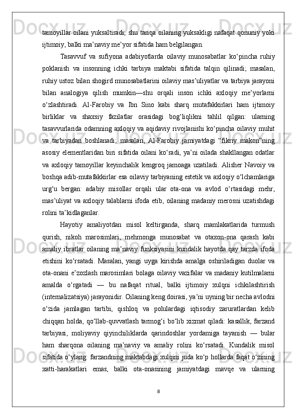 tamoyillar oilani yuksaltiradi; shu tariqa oilaning yuksakligi nafaqat qonuniy yoki
ijtimoiy, balki ma’naviy me’yor sifatida ham belgilangan. 
Tasavvuf   va   sufiyona   adabiyotlarda   oilaviy   munosabatlar   ko‘pincha   ruhiy
poklanish   va   insonning   ichki   tarbiya   maktabi   sifatida   talqin   qilinadi;   masalan,
ruhiy ustoz bilan shogird munosabatlarini oilaviy mas’uliyatlar va tarbiya jarayoni
bilan   analogiya   qilish   mumkin—shu   orqali   inson   ichki   axloqiy   me’yorlarni
o‘zlashtiradi.   Al-Farobiy   va   Ibn   Sino   kabi   sharq   mutafakkirlari   ham   ijtimoiy
birliklar   va   shaxsiy   fazilatlar   orasidagi   bog‘liqlikni   tahlil   qilgan:   ularning
tasavvurlarida odamning axloqiy va aqidaviy rivojlanishi ko‘pincha oilaviy muhit
va   tarbiyadan   boshlanadi;   masalan,   Al-Farobiy   jamiyatdagi   “fikriy   makon”ning
asosiy  elementlaridan biri  sifatida oilani  ko‘radi, ya’ni  oilada shakllangan  odatlar
va   axloqiy   tamoyillar   keyinchalik   kengroq   jamoaga   uzatiladi.   Alisher   Navoiy   va
boshqa adib-mutafakkirlar esa oilaviy tarbiyaning estetik va axloqiy o‘lchamlariga
urg‘u   bergan:   adabiy   misollar   orqali   ular   ota-ona   va   avlod   o‘rtasidagi   mehr,
mas’uliyat  va axloqiy talablarni  ifoda etib, oilaning madaniy  merosni  uzatishdagi
rolini ta’kidlaganlar.
Hayotiy   amaliyotdan   misol   keltirganda,   sharq   mamlakatlarida   turmush
qurish,   nikoh   marosimlari,   mehmonga   munosabat   va   otaxon-ona   qarash   kabi
amaliy  ibratlar   oilaning   ma’naviy   funksiyasini   kundalik  hayotda   qay   tarzda   ifoda
etishini   ko‘rsatadi.   Masalan,   yangi   uyga   kirishda   amalga   oshiriladigan   duolar   va
ota-onani  e’zozlash  marosimlari  bolaga oilaviy vazifalar  va madaniy kutilmalarni
amalda   o‘rgatadi   —   bu   nafaqat   ritual,   balki   ijtimoiy   xulqni   ichkilashtirish
(internalizatsiya) jarayonidir. Oilaning keng doirasi, ya’ni uyning bir necha avlodni
o‘zida   jamlagan   tartibi,   qishloq   va   polulardagi   iqtisodiy   zaruratlardan   kelib
chiqqan holda, qo‘llab-quvvatlash  tarmog‘i  bo‘lib xizmat  qiladi:  kasallik,  farzand
tarbiyasi,   moliyaviy   qiyinchiliklarda   qarindoshlar   yordamiga   tayanish   —   bular
ham   sharqona   oilaning   ma’naviy   va   amaliy   rolini   ko‘rsatadi.   Kundalik   misol
sifatida o‘ylang: farzandning maktabdagi xulqini juda ko‘p hollarda faqat o‘zining
xatti-harakatlari   emas,   balki   ota-onasining   jamiyatdagi   mavqe   va   ularning
8 