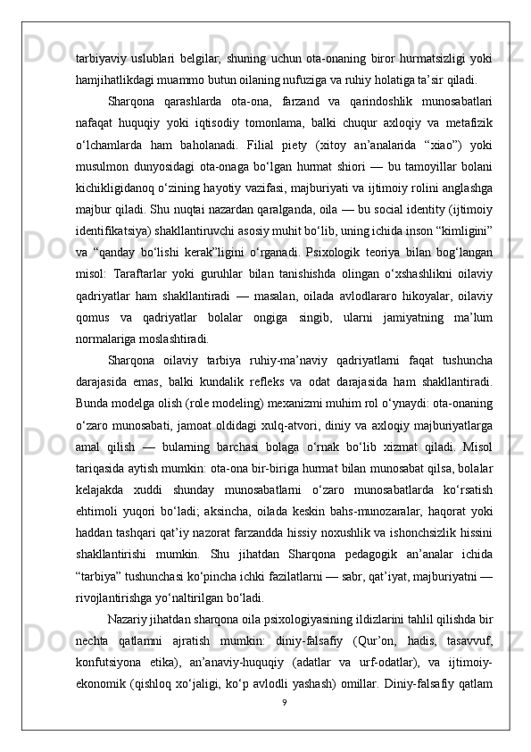 tarbiyaviy   uslublari   belgilar;   shuning   uchun   ota-onaning   biror   hurmatsizligi   yoki
hamjihatlikdagi muammo butun oilaning nufuziga va ruhiy holatiga ta’sir qiladi.
Sharqona   qarashlarda   ota-ona,   farzand   va   qarindoshlik   munosabatlari
nafaqat   huquqiy   yoki   iqtisodiy   tomonlama,   balki   chuqur   axloqiy   va   metafizik
o‘lchamlarda   ham   baholanadi.   Filial   piety   (xitoy   an’analarida   “xiao”)   yoki
musulmon   dunyosidagi   ota-onaga   bo‘lgan   hurmat   shiori   —   bu   tamoyillar   bolani
kichikligidanoq o‘zining hayotiy vazifasi, majburiyati va ijtimoiy rolini anglashga
majbur qiladi. Shu nuqtai nazardan qaralganda, oila — bu social identity (ijtimoiy
identifikatsiya) shakllantiruvchi asosiy muhit bo‘lib, uning ichida inson “kimligini”
va   “qanday   bo‘lishi   kerak”ligini   o‘rganadi.   Psixologik   teoriya   bilan   bog‘langan
misol:   Taraftarlar   yoki   guruhlar   bilan   tanishishda   olingan   o‘xshashlikni   oilaviy
qadriyatlar   ham   shakllantiradi   —   masalan,   oilada   avlodlararo   hikoyalar,   oilaviy
qomus   va   qadriyatlar   bolalar   ongiga   singib,   ularni   jamiyatning   ma’lum
normalariga moslashtiradi.
Sharqona   oilaviy   tarbiya   ruhiy-ma’naviy   qadriyatlarni   faqat   tushuncha
darajasida   emas,   balki   kundalik   refleks   va   odat   darajasida   ham   shakllantiradi.
Bunda modelga olish (role modeling) mexanizmi muhim rol o‘ynaydi: ota-onaning
o‘zaro   munosabati,   jamoat   oldidagi   xulq-atvori,   diniy   va   axloqiy   majburiyatlarga
amal   qilish   —   bularning   barchasi   bolaga   o‘rnak   bo‘lib   xizmat   qiladi.   Misol
tariqasida aytish mumkin: ota-ona bir-biriga hurmat bilan munosabat qilsa, bolalar
kelajakda   xuddi   shunday   munosabatlarni   o‘zaro   munosabatlarda   ko‘rsatish
ehtimoli   yuqori   bo‘ladi;   aksincha,   oilada   keskin   bahs-munozaralar,   haqorat   yoki
haddan tashqari qat’iy nazorat farzandda hissiy noxushlik va ishonchsizlik hissini
shakllantirishi   mumkin.   Shu   jihatdan   Sharqona   pedagogik   an’analar   ichida
“tarbiya” tushunchasi ko‘pincha ichki fazilatlarni — sabr, qat’iyat, majburiyatni —
rivojlantirishga yo‘naltirilgan bo‘ladi.
Nazariy jihatdan sharqona oila psixologiyasining ildizlarini tahlil qilishda bir
nechta   qatlamni   ajratish   mumkin:   diniy-falsafiy   (Qur’on,   hadis,   tasavvuf,
konfutsiyona   etika),   an’anaviy-huquqiy   (adatlar   va   urf-odatlar),   va   ijtimoiy-
ekonomik   (qishloq   xo‘jaligi,   ko‘p   avlodli   yashash)   omillar.   Diniy-falsafiy   qatlam
9 