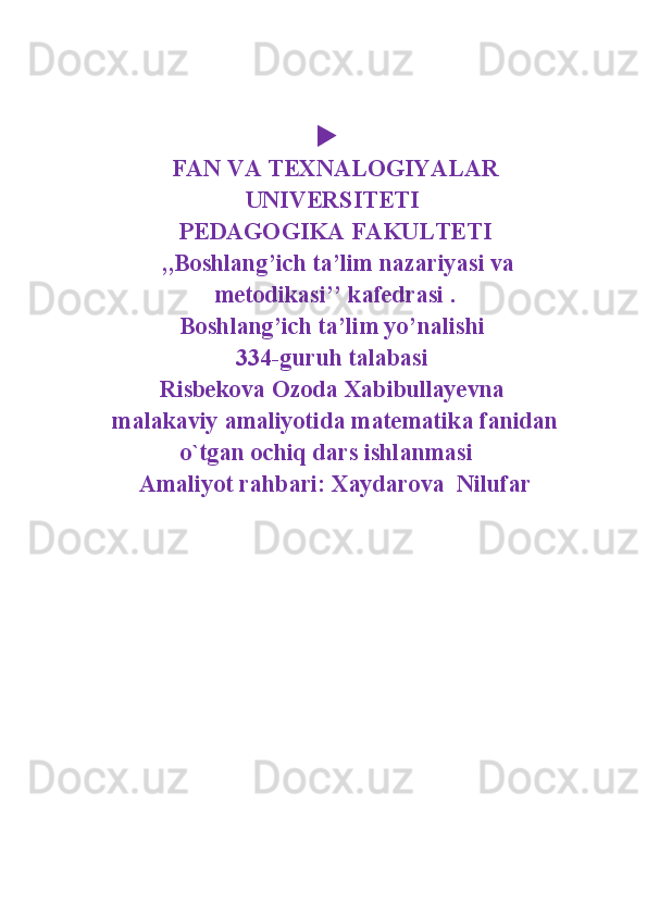 
FAN VA TEXNALOGIYALAR
UNIVERSITETI 
PEDAGOGIKA FAKULTETI
 ,,Boshlang’ich ta’lim nazariyasi va
metodikasi’’ kafedrasi .
Boshlang’ich ta’lim yo’nalishi 
334-guruh talabasi 
Risbekova Ozoda Xabibullayevna 
malakaviy amaliyotida matematika fanidan
o`tgan ochiq dars ishlanmasi   
Amaliyot rahbari: Xaydarova  Nilufar 