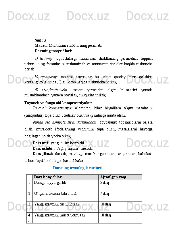 Sinf:  3
Mavzu:  Muntazam shakllarning perimetri
Darsning maqsadlari: 
a )   ta’limiy:   oquvchilarga   muntazam   shakllarning   perimetrini   toppish
uchun uning  formulasini   tushuntirish  va muntazam  shakllar   haqida  tushuncha
berish 
b)   tarbiyaviy:   tabiatni   asrash   va   bu   uchun   qanday   hissa   qo‘shish
kerakligi to‘g‘risida, Qizil kitob haqida tushuncha berish;
d)   rivojlantiruvchi:   mavzu   yuzasidan   olgan   bilimlarini   yanada
mustahkamlash, yanada boyitish, chuqurlashtirish;
Tayanch va fanga oid kompetensiyalar:
Tayanch   kompetensiya:   o‘ qituvchi   bilan   birgalikda   o‘ quv   masalasini
(maqsadini) topa olish, ifodalay olish va qismlarga ajrata olish; 
Fanga   oid   kompetensiya :   formuladan     foydalanib   topshiriqlarni   bajara
olish,   murakkab   ifodalarning   yechimini   topa   olish,   masalalarni   hayotga
bog‘lagan holda yecha olish;    
Dars turi:  yangi bilim beruvchi
Dars uslubi: , “Aqliy hujum” metodi.
Dars   jihozi:   darslik,   mavzuga   mos   ko‘rgazmalar,   tarqatmalar,   baholash
uchun foydalaniladigan kartochkalar.
Darsning texnologik xaritasi
Dars bosqichlari Ajratilgan vaqt
1
. Darsga tayyorgarlik 5 daq
2
. O`tgan mavzuni takrorlash 7 daq
3
. Yangi mavzuni tushuntirish 18 daq
4
. Yangi mavzuni mustahkamlash 10 daq 