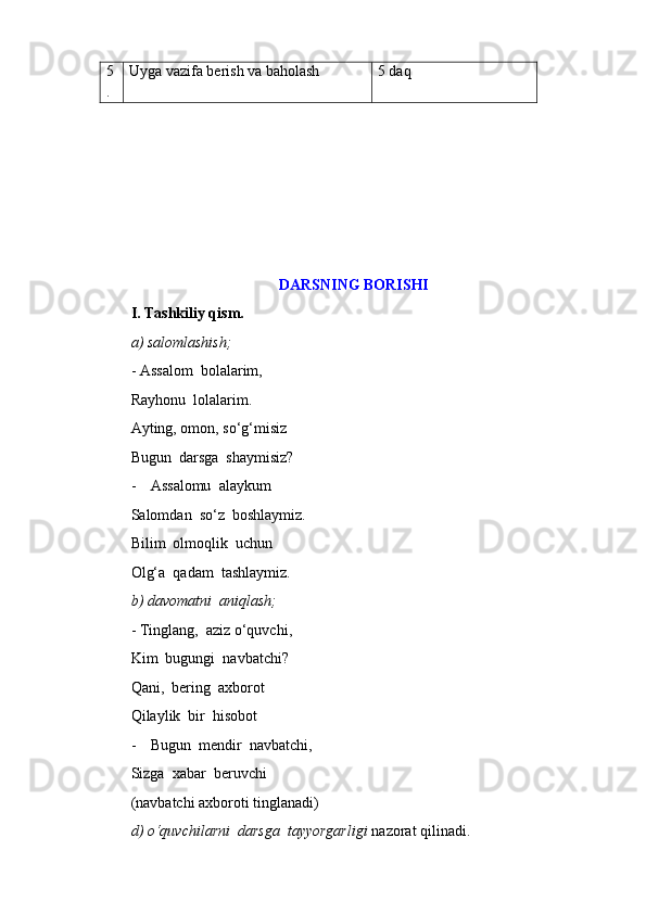 5
. Uyga vazifa berish va baholash 5 daq
DARSNING BORISHI
I.   Tashkiliy qism.
a) salomlashish;
- Assalom  bolalarim,
Rayhonu  lolalarim.
Ayting, omon, so‘g‘misiz
Bugun  darsga  shaymisiz?
- Assalomu  alaykum
Salomdan  so‘z  boshlaymiz.
Bilim  olmoqlik  uchun  
Olg‘a  qadam  tashlaymiz.
b) davomatni  aniqlash;
- Tinglang,  aziz o‘quvchi,
Kim  bugungi  navbatchi?
Qani,  bering  axborot
Qilaylik  bir  hisobot
- Bugun  mendir  navbatchi,
Sizga  xabar  beruvchi
(navbatchi axboroti tinglanadi)
d) o‘quvchilarni  darsga  tayyorgarligi  nazorat qilinadi. 