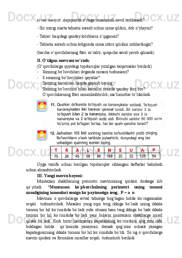 e) ma’naviyat  daqiqasi da o‘rtaga muammoli savol tashlanadi?
- Siz oxirgi marta tabiatni asrash uchun nima qildim, deb o‘ylaysiz?
- Tabiat  haqidagi qanday kitoblarni o‘qigansiz?
- Tabiatni asrash uchun kelgusida nima ixtiro qilishni xohlardingiz?
(barcha o‘quvchilarning fikri so‘ralib, qisqacha savol-javob qilinadi)
II. O‘tilgan mavzuni so‘rash:
(O ‘ quvchilarga quyidagi topshiriqlar yozilgan tarqatmalar beriladi)
- Sonning bo ‘ luvchilari deganda nimani tushunasiz?
- 8 sonining bo ‘ luvchilari qaysilar?
- Sonning karralilari haqida gapirib bering.
- Sonning bo ‘ luvchisi bilan karralisi orasida qanday farq bor?
O ‘quvchilarning fikri umumlashtirilib, ma’lumotlar to‘ldiriladi.
Uyga   vazifa   uchun   berilgan   topshiriqlar   ishlangan   daftarlar   baholash
uchun almashtiriladi.
III. Yangi mavzu bayoni:
Muntazam   shakllarning   perimetri   mavzusining   qoidasi   doskaga   ilib
qo`yiladi.   “Muntazam   ko`pburchakning   perimetri   uning   tomoni
uzunligining tomonlari soniga ko`paytmasiga teng.  P = a  n
Mavzuni   o`quvchilarga   avval   tabiatga   bog`lagan   holda   ko`ragazmalar
orqali     tushuntiriladi.   Masalan   yong`oqni   teng   ikkiga   bo`lsak   uning   ikkala
tomoni bir hil ko`rinishda bo`ladi yoki olmani ham teng ikkiga bo`lsak ikkala
tomoni   bir   hil   ko`rinishda   bo`ladi   yani   bularni   muntazam   shakllarga   misol
qilsak   bo`ladi.   Endi   hozir   hammamiz   kapalakning   ko`rinishini   qog`ozni   ikki
buklagan   holda     qo`limizda   yasaymiz,   demak   qog`ozni   ochsak   yasagan
kapalagimizning ikkala tomoni bir hil ko`rinishda bo`ldi. So`ng o`quvchilarga
mavzu qoidasi va formulasi misollar orqali  tushuntirib beriladi.  