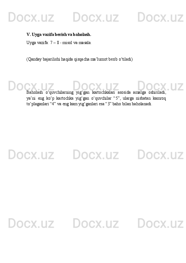 V. Uyga vazifa berish va baholash.
Uyga vazifa: 7 – 8 - misol va masala.
(Qanday bajarilishi haqida qisqacha ma’lumot berib o‘tiladi)
Baholash   o‘quvchilarning   yig‘gan   kartochkalari   asosida   amalga   oshiriladi,
ya’ni   eng   ko‘p   kartochka   yig‘gan   o‘quvchilar   “5”,   ularga   nisbatan   kamroq
to‘plaganlari “4” va eng kam yig‘ganlari esa “3” baho bilan baholanadi. 