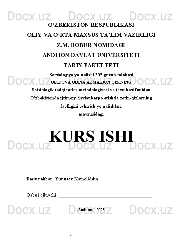 1O‘ZBEKISTON RESPUBLIKASI
OLIY VA O‘RTA MAXSUS TA’LIM VAZIRLIGI
Z.M. BOBUR NOMIDAGI
ANDIJON DAVLAT UNIVERSITETI
TARIX FAKULTETI
Sotsiologiya yo‘nalishi 205-guruh talabasi
OBIDOVA ODINA AKMALJON  QIZINING
Sotsiologik tadqiqotlar metodologiyasi va texnikasi fanidan
O'zbekistonda ijtimoiy davlat barpo etishda xotin-qizlarning
faolligini oshirish yo'nalishlari
mavzusidagi  
KURS ISHI
Ilmiy rahbar: Yunusov Kamoliddin  
Qabul qiluvchi:  _____________________________________________
Andijon – 2025 