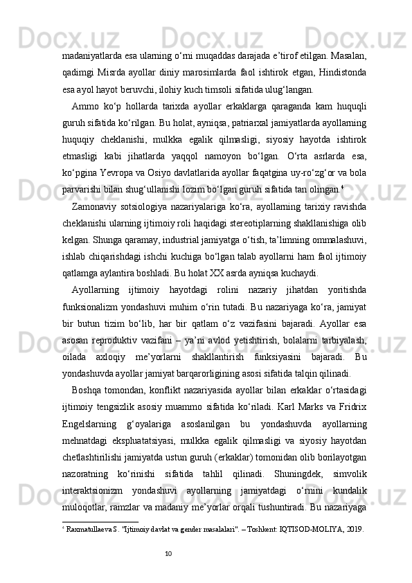 10madaniyatlarda esa ularning o‘rni muqaddas darajada e’tirof etilgan. Masalan,
qadimgi   Misrda   ayollar   diniy   marosimlarda   faol   ishtirok   etgan,   Hindistonda
esa ayol hayot beruvchi, ilohiy kuch timsoli sifatida ulug‘langan.
Ammo   ko‘p   hollarda   tarixda   ayollar   erkaklarga   qaraganda   kam   huquqli
guruh sifatida ko‘rilgan. Bu holat, ayniqsa, patriarxal jamiyatlarda ayollarning
huquqiy   cheklanishi,   mulkka   egalik   qilmasligi,   siyosiy   hayotda   ishtirok
etmasligi   kabi   jihatlarda   yaqqol   namoyon   bo‘lgan.   O‘rta   asrlarda   esa,
ko‘pgina Yevropa va Osiyo davlatlarida ayollar faqatgina uy-ro‘zg‘or va bola
parvarishi bilan shug‘ullanishi lozim bo‘lgan guruh sifatida tan olingan. 4
Zamonaviy   sotsiologiya   nazariyalariga   ko‘ra,   ayollarning   tarixiy   ravishda
cheklanishi ularning ijtimoiy roli haqidagi stereotiplarning shakllanishiga olib
kelgan. Shunga qaramay, industrial jamiyatga o‘tish, ta’limning ommalashuvi,
ishlab chiqarishdagi  ishchi  kuchiga bo‘lgan talab ayollarni ham faol ijtimoiy
qatlamga aylantira boshladi. Bu holat XX asrda ayniqsa kuchaydi.
Ayollarning   ijtimoiy   hayotdagi   rolini   nazariy   jihatdan   yoritishda
funksionalizm   yondashuvi   muhim   o‘rin   tutadi.   Bu   nazariyaga   ko‘ra,   jamiyat
bir   butun   tizim   bo‘lib,   har   bir   qatlam   o‘z   vazifasini   bajaradi.   Ayollar   esa
asosan   reproduktiv   vazifani   –   ya’ni   avlod   yetishtirish,   bolalarni   tarbiyalash,
oilada   axloqiy   me’yorlarni   shakllantirish   funksiyasini   bajaradi.   Bu
yondashuvda ayollar jamiyat barqarorligining asosi sifatida talqin qilinadi.
Boshqa   tomondan,   konflikt   nazariyasida   ayollar   bilan   erkaklar   o‘rtasidagi
ijtimoiy   tengsizlik   asosiy   muammo   sifatida   ko‘riladi.   Karl   Marks   va   Fridrix
Engelslarning   g‘oyalariga   asoslanilgan   bu   yondashuvda   ayollarning
mehnatdagi   ekspluatatsiyasi,   mulkka   egalik   qilmasligi   va   siyosiy   hayotdan
chetlashtirilishi jamiyatda ustun guruh (erkaklar) tomonidan olib borilayotgan
nazoratning   ko‘rinishi   sifatida   tahlil   qilinadi.   Shuningdek,   simvolik
interaktsionizm   yondashuvi   ayollarning   jamiyatdagi   o‘rnini   kundalik
muloqotlar, ramzlar va madaniy me’yorlar orqali tushuntiradi. Bu nazariyaga
4
  Raxmatullaeva S. "Ijtimoiy davlat va gender masalalari". – Toshkent: IQTISOD-MOLIYA, 2019. 
