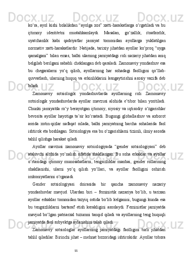11ko‘ra, ayol kishi  bolalikdan “ayolga xos” xatti-harakatlarga o‘rgatiladi va bu
ijtimoiy   identitetni   mustahkamlaydi.   Masalan,   go‘zallik,   itoatkorlik,
uyatchanlik   kabi   qadriyatlar   jamiyat   tomonidan   ayollarga   yuklatilgan
normativ   xatti-harakatlardir.   Natijada,   tarixiy   jihatdan   ayollar   ko‘proq   “uyga
qamalgani”  bilan emas,  balki   ularning jamiyatdagi   roli   nazariy jihatdan  aniq
belgilab berilgani sababli cheklangan deb qaraladi. Zamonaviy yondashuv esa
bu   chegaralarni   yo‘q   qilish,   ayollarning   har   sohadagi   faolligini   qo‘llab-
quvvatlash, ularning huquq va erkinliklarini kengaytirishni  asosiy vazifa deb
biladi.
Zamonaviy   sotsiologik   yondashuvlarda   ayollarning   roli   Zamonaviy
sotsiologik   yondashuvlarda   ayollar   mavzusi   alohida   e’tibor   bilan   yoritiladi.
Chunki   jamiyatda   ro‘y   berayotgan   ijtimoiy,   siyosiy   va   iqtisodiy   o‘zgarishlar
bevosita   ayollar   hayotiga   ta’sir   ko‘rsatadi.   Bugungi   globallashuv   va   axborot
asrida   xotin-qizlar   nafaqat   oilada,   balki   jamiyatning   barcha   sohalarida   faol
ishtirok eta boshlagan. Sotsiologiya esa bu o‘zgarishlarni tizimli, ilmiy asosda
tahlil qilishga harakat qiladi.
Ayollar   mavzusi   zamonaviy   sotsiologiyada   “gender   sotsiologiyasi”   deb
ataluvchi  alohida yo‘nalish sifatida shakllangan.  Bu soha erkaklar  va ayollar
o‘rtasidagi   ijtimoiy   munosabatlarni,   tengsizliklar   manbai,   gender   rollarining
shakllanishi,   ularni   yo‘q   qilish   yo‘llari,   va   ayollar   faolligini   oshirish
imkoniyatlarini o‘rganadi.
Gender   sotsiologiyasi   doirasida   bir   qancha   zamonaviy   nazariy
yondashuvlar   mavjud.   Ulardan   biri   –   feministik   nazariya   bo‘lib,   u   tarixan
ayollar erkaklar tomonidan tazyiq ostida bo‘lib kelganini, bugungi kunda esa
bu   tengsizliklarni   bartaraf   etish   kerakligini   asoslaydi.   Feministlar   jamiyatda
mavjud  bo‘lgan  patriarxal   tuzumni   tanqid  qiladi   va  ayollarning  teng  huquqli
jamiyatda faol subyektga aylanishini talab qiladi.
Zamonaviy   sotsiologlar   ayollarning   jamiyatdagi   faolligini   turli   jihatdan
tahlil qiladilar. Birinchi jihat – mehnat bozoridagi ishtirokidir. Ayollar tobora 