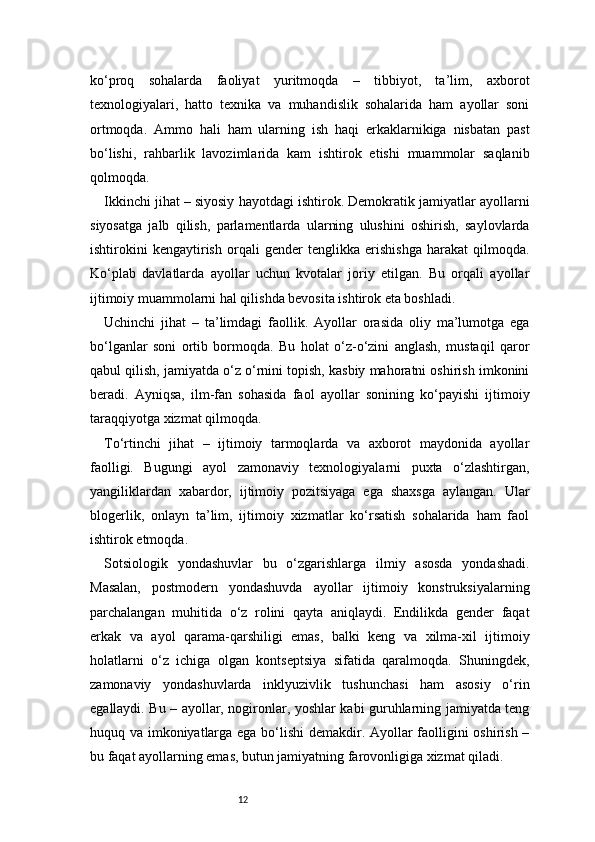 12ko‘proq   sohalarda   faoliyat   yuritmoqda   –   tibbiyot,   ta’lim,   axborot
texnologiyalari,   hatto   texnika   va   muhandislik   sohalarida   ham   ayollar   soni
ortmoqda.   Ammo   hali   ham   ularning   ish   haqi   erkaklarnikiga   nisbatan   past
bo‘lishi,   rahbarlik   lavozimlarida   kam   ishtirok   etishi   muammolar   saqlanib
qolmoqda.
Ikkinchi jihat – siyosiy hayotdagi ishtirok. Demokratik jamiyatlar ayollarni
siyosatga   jalb   qilish,   parlamentlarda   ularning   ulushini   oshirish,   saylovlarda
ishtirokini   kengaytirish   orqali   gender   tenglikka   erishishga   harakat   qilmoqda.
Ko‘plab   davlatlarda   ayollar   uchun   kvotalar   joriy   etilgan.   Bu   orqali   ayollar
ijtimoiy muammolarni hal qilishda bevosita ishtirok eta boshladi.
Uchinchi   jihat   –   ta’limdagi   faollik.   Ayollar   orasida   oliy   ma’lumotga   ega
bo‘lganlar   soni   ortib   bormoqda.   Bu   holat   o‘z-o‘zini   anglash,   mustaqil   qaror
qabul qilish, jamiyatda o‘z o‘rnini topish, kasbiy mahoratni oshirish imkonini
beradi.   Ayniqsa,   ilm-fan   sohasida   faol   ayollar   sonining   ko‘payishi   ijtimoiy
taraqqiyotga xizmat qilmoqda.
To‘rtinchi   jihat   –   ijtimoiy   tarmoqlarda   va   axborot   maydonida   ayollar
faolligi.   Bugungi   ayol   zamonaviy   texnologiyalarni   puxta   o‘zlashtirgan,
yangiliklardan   xabardor,   ijtimoiy   pozitsiyaga   ega   shaxsga   aylangan.   Ular
blogerlik,   onlayn   ta’lim,   ijtimoiy   xizmatlar   ko‘rsatish   sohalarida   ham   faol
ishtirok etmoqda.
Sotsiologik   yondashuvlar   bu   o‘zgarishlarga   ilmiy   asosda   yondashadi.
Masalan,   postmodern   yondashuvda   ayollar   ijtimoiy   konstruksiyalarning
parchalangan   muhitida   o‘z   rolini   qayta   aniqlaydi.   Endilikda   gender   faqat
erkak   va   ayol   qarama-qarshiligi   emas,   balki   keng   va   xilma-xil   ijtimoiy
holatlarni   o‘z   ichiga   olgan   kontseptsiya   sifatida   qaralmoqda.   Shuningdek,
zamonaviy   yondashuvlarda   inklyuzivlik   tushunchasi   ham   asosiy   o‘rin
egallaydi. Bu – ayollar, nogironlar, yoshlar kabi guruhlarning jamiyatda teng
huquq va imkoniyatlarga ega bo‘lishi  demakdir. Ayollar faolligini oshirish –
bu faqat ayollarning emas, butun jamiyatning farovonligiga xizmat qiladi. 