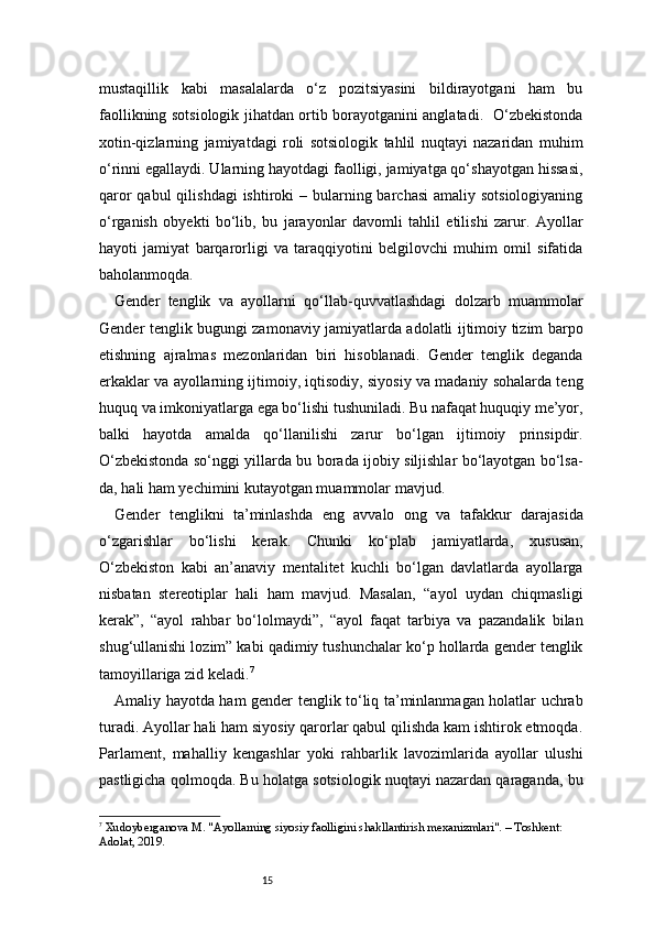 15mustaqillik   kabi   masalalarda   o‘z   pozitsiyasini   bildirayotgani   ham   bu
faollikning sotsiologik jihatdan ortib borayotganini anglatadi.   O‘zbekistonda
xotin-qizlarning   jamiyatdagi   roli   sotsiologik   tahlil   nuqtayi   nazaridan   muhim
o‘rinni egallaydi. Ularning hayotdagi faolligi, jamiyatga qo‘shayotgan hissasi,
qaror  qabul  qilishdagi  ishtiroki  – bularning barchasi  amaliy sotsiologiyaning
o‘rganish   obyekti   bo‘lib,   bu   jarayonlar   davomli   tahlil   etilishi   zarur.   Ayollar
hayoti   jamiyat   barqarorligi   va   taraqqiyotini   belgilovchi   muhim   omil   sifatida
baholanmoqda.
Gender   tenglik   va   ayollarni   qo‘llab-quvvatlashdagi   dolzarb   muammolar
Gender tenglik bugungi zamonaviy jamiyatlarda adolatli ijtimoiy tizim barpo
etishning   ajralmas   mezonlaridan   biri   hisoblanadi.   Gender   tenglik   deganda
erkaklar va ayollarning ijtimoiy, iqtisodiy, siyosiy va madaniy sohalarda teng
huquq va imkoniyatlarga ega bo‘lishi tushuniladi. Bu nafaqat huquqiy me’yor,
balki   hayotda   amalda   qo‘llanilishi   zarur   bo‘lgan   ijtimoiy   prinsipdir.
O‘zbekistonda so‘nggi yillarda bu borada ijobiy siljishlar bo‘layotgan bo‘lsa-
da, hali ham yechimini kutayotgan muammolar mavjud.
Gender   tenglikni   ta’minlashda   eng   avvalo   ong   va   tafakkur   darajasida
o‘zgarishlar   bo‘lishi   kerak.   Chunki   ko‘plab   jamiyatlarda,   xususan,
O‘zbekiston   kabi   an’anaviy   mentalitet   kuchli   bo‘lgan   davlatlarda   ayollarga
nisbatan   stereotiplar   hali   ham   mavjud.   Masalan,   “ayol   uydan   chiqmasligi
kerak”,   “ayol   rahbar   bo‘lolmaydi”,   “ayol   faqat   tarbiya   va   pazandalik   bilan
shug‘ullanishi lozim” kabi qadimiy tushunchalar ko‘p hollarda gender tenglik
tamoyillariga zid keladi. 7
Amaliy hayotda ham gender tenglik to‘liq ta’minlanmagan holatlar uchrab
turadi. Ayollar hali ham siyosiy qarorlar qabul qilishda kam ishtirok etmoqda.
Parlament,   mahalliy   kengashlar   yoki   rahbarlik   lavozimlarida   ayollar   ulushi
pastligicha qolmoqda. Bu holatga sotsiologik nuqtayi nazardan qaraganda, bu
7
  Xudoyberganova M. "Ayollarning siyosiy faolligini shakllantirish mexanizmlari". – Toshkent: 
Adolat, 2019. 