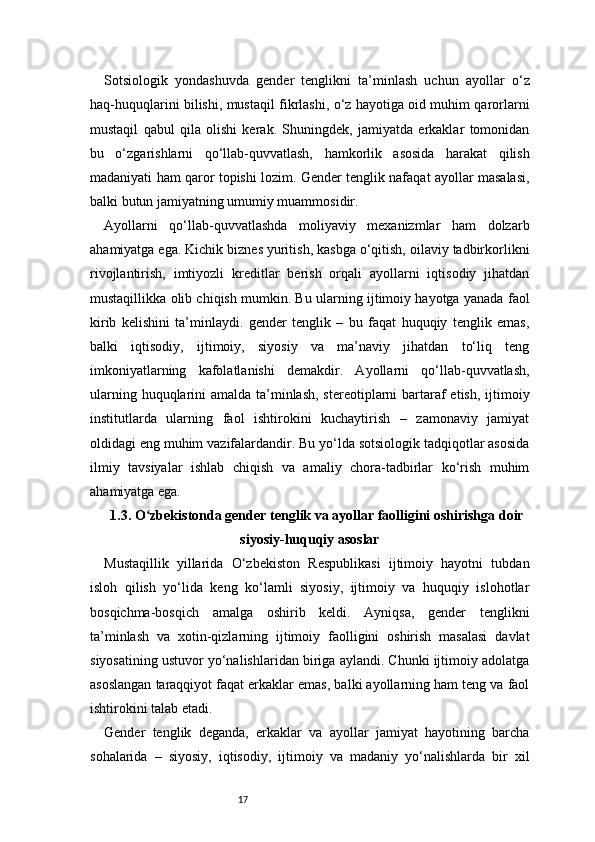 17Sotsiologik   yondashuvda   gender   tenglikni   ta’minlash   uchun   ayollar   o‘z
haq-huquqlarini bilishi, mustaqil fikrlashi, o‘z hayotiga oid muhim qarorlarni
mustaqil   qabul   qila   olishi   kerak.   Shuningdek,   jamiyatda   erkaklar   tomonidan
bu   o‘zgarishlarni   qo‘llab-quvvatlash,   hamkorlik   asosida   harakat   qilish
madaniyati ham qaror topishi lozim. Gender tenglik nafaqat ayollar masalasi,
balki butun jamiyatning umumiy muammosidir.
Ayollarni   qo‘llab-quvvatlashda   moliyaviy   mexanizmlar   ham   dolzarb
ahamiyatga ega. Kichik biznes yuritish, kasbga o‘qitish, oilaviy tadbirkorlikni
rivojlantirish,   imtiyozli   kreditlar   berish   orqali   ayollarni   iqtisodiy   jihatdan
mustaqillikka olib chiqish mumkin. Bu ularning ijtimoiy hayotga yanada faol
kirib   kelishini   ta’minlaydi.   gender   tenglik   –   bu   faqat   huquqiy   tenglik   emas,
balki   iqtisodiy,   ijtimoiy,   siyosiy   va   ma’naviy   jihatdan   to‘liq   teng
imkoniyatlarning   kafolatlanishi   demakdir.   Ayollarni   qo‘llab-quvvatlash,
ularning huquqlarini  amalda ta’minlash, stereotiplarni  bartaraf etish, ijtimoiy
institutlarda   ularning   faol   ishtirokini   kuchaytirish   –   zamonaviy   jamiyat
oldidagi eng muhim vazifalardandir. Bu yo‘lda sotsiologik tadqiqotlar asosida
ilmiy   tavsiyalar   ishlab   chiqish   va   amaliy   chora-tadbirlar   ko‘rish   muhim
ahamiyatga ega.
1.3. O zbekistonda gender tenglik va ayollar faolligini oshirishga doirʻ
siyosiy-huquqiy asoslar
Mustaqillik   yillarida   O‘zbekiston   Respublikasi   ijtimoiy   hayotni   tubdan
isloh   qilish   yo‘lida   keng   ko‘lamli   siyosiy,   ijtimoiy   va   huquqiy   islohotlar
bosqichma-bosqich   amalga   oshirib   keldi.   Ayniqsa,   gender   tenglikni
ta’minlash   va   xotin-qizlarning   ijtimoiy   faolligini   oshirish   masalasi   davlat
siyosatining ustuvor yo‘nalishlaridan biriga aylandi. Chunki ijtimoiy adolatga
asoslangan taraqqiyot faqat erkaklar emas, balki ayollarning ham teng va faol
ishtirokini talab etadi.
Gender   tenglik   deganda,   erkaklar   va   ayollar   jamiyat   hayotining   barcha
sohalarida   –   siyosiy,   iqtisodiy,   ijtimoiy   va   madaniy   yo‘nalishlarda   bir   xil 