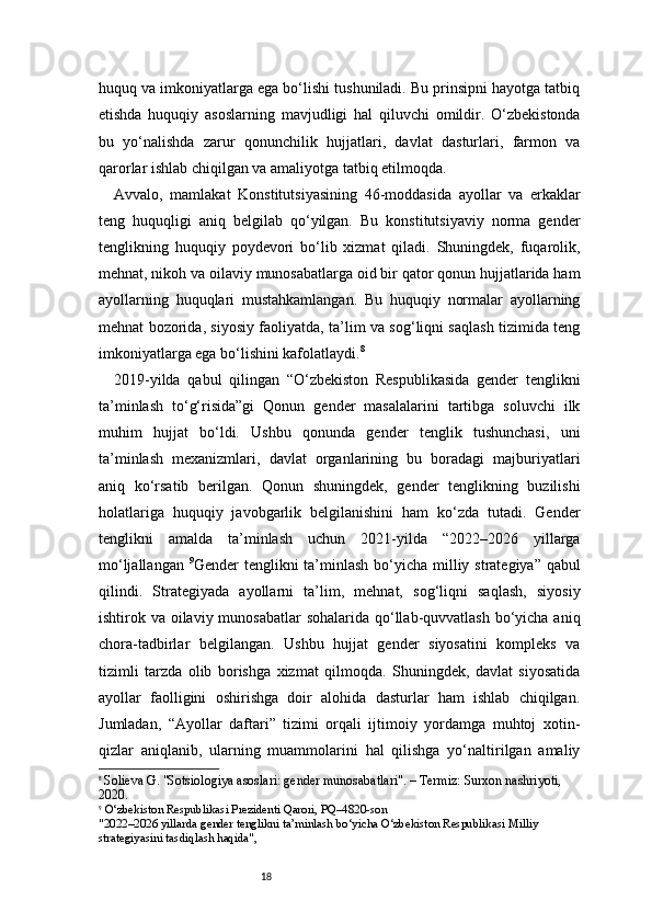 18huquq va imkoniyatlarga ega bo‘lishi tushuniladi. Bu prinsipni hayotga tatbiq
etishda   huquqiy   asoslarning   mavjudligi   hal   qiluvchi   omildir.   O‘zbekistonda
bu   yo‘nalishda   zarur   qonunchilik   hujjatlari,   davlat   dasturlari,   farmon   va
qarorlar ishlab chiqilgan va amaliyotga tatbiq etilmoqda.
Avvalo,   mamlakat   Konstitutsiyasining   46-moddasida   ayollar   va   erkaklar
teng   huquqligi   aniq   belgilab   qo‘yilgan.   Bu   konstitutsiyaviy   norma   gender
tenglikning   huquqiy   poydevori   bo‘lib   xizmat   qiladi.   Shuningdek,   fuqarolik,
mehnat, nikoh va oilaviy munosabatlarga oid bir qator qonun hujjatlarida ham
ayollarning   huquqlari   mustahkamlangan.   Bu   huquqiy   normalar   ayollarning
mehnat bozorida, siyosiy faoliyatda, ta’lim va sog‘liqni saqlash tizimida teng
imkoniyatlarga ega bo‘lishini kafolatlaydi. 8
2019-yilda   qabul   qilingan   “O‘zbekiston   Respublikasida   gender   tenglikni
ta’minlash   to‘g‘risida”gi   Qonun   gender   masalalarini   tartibga   soluvchi   ilk
muhim   hujjat   bo‘ldi.   Ushbu   qonunda   gender   tenglik   tushunchasi,   uni
ta’minlash   mexanizmlari,   davlat   organlarining   bu   boradagi   majburiyatlari
aniq   ko‘rsatib   berilgan.   Qonun   shuningdek,   gender   tenglikning   buzilishi
holatlariga   huquqiy   javobgarlik   belgilanishini   ham   ko‘zda   tutadi.   Gender
tenglikni   amalda   ta’minlash   uchun   2021-yilda   “2022–2026   yillarga
mo‘ljallangan   9
Gender tenglikni  ta’minlash bo‘yicha milliy strategiya” qabul
qilindi.   Strategiyada   ayollarni   ta’lim,   mehnat,   sog‘liqni   saqlash,   siyosiy
ishtirok va oilaviy munosabatlar  sohalarida qo‘llab-quvvatlash bo‘yicha aniq
chora-tadbirlar   belgilangan.   Ushbu   hujjat   gender   siyosatini   kompleks   va
tizimli   tarzda   olib   borishga   xizmat   qilmoqda.   Shuningdek,   davlat   siyosatida
ayollar   faolligini   oshirishga   doir   alohida   dasturlar   ham   ishlab   chiqilgan.
Jumladan,   “Ayollar   daftari”   tizimi   orqali   ijtimoiy   yordamga   muhtoj   xotin-
qizlar   aniqlanib,   ularning   muammolarini   hal   qilishga   yo‘naltirilgan   amaliy
8
  Solieva G. "Sotsiologiya asoslari: gender munosabatlari". – Termiz: Surxon nashriyoti, 
2020.
9
  O‘zbekiston Respublikasi Prezidenti Qarori, PQ–4820-son
"2022–2026 yillarda gender tenglikni ta’minlash bo‘yicha O‘zbekiston Respublikasi Milliy 
strategiyasini tasdiqlash haqida", 
