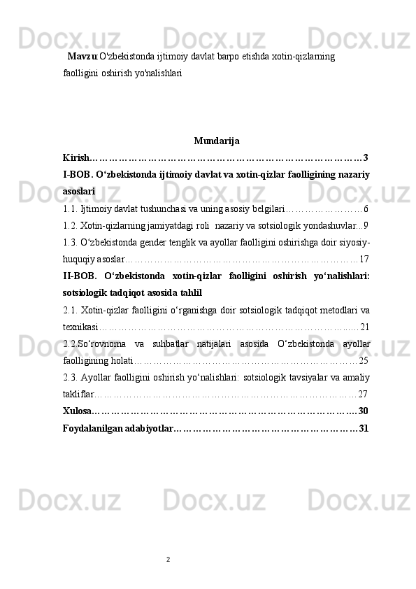 2  Mavzu : O'zbekistonda ijtimoiy davlat barpo etishda xotin-qizlarning 
faolligini oshirish yo'nalishlari
Mundarija
Kirish …………………………………………………………………………3
I -BOB. O zbekistonda ijtimoiy davlat va xotin-qizlar faolligining nazariyʻ
asoslari
1.1. Ijtimoiy davlat tushunchasi va uning asosiy belgilari ……………………6
1.2. Xotin-qizlarning jamiyatdagi roli    nazariy va sotsiologik yondashuvlar ...9
1.3. O zbekistonda gender tenglik va ayollar faolligini oshirishga doir siyosiy-	
ʻ
huquqiy asoslar ………………………………………………………………17
II -BOB.   O‘zbekistonda   xotin-qizlar   faolligini   oshirish   yo‘nalishlari:
sotsiologik tadqiqot asosida tahlil
2.1. Xotin-qizlar faolligini o‘rganishga doir sotsiologik tadqiqot metodlari va
texnikasi …………………………………………………………………...…21
2.2.So‘rovnoma   va   suhbatlar   natijalari   asosida   O‘zbekistonda   ayollar
faolligining holati ……………………………………………………………25
2.3. Ayollar  faolligini oshirish yo‘nalishlari: sotsiologik tavsiyalar  va amaliy
takliflar ………………………………………………………………………27
Xulosa…………………………………………………………………….…30
Foydalanilgan adabiyotlar…………………………………………………31 