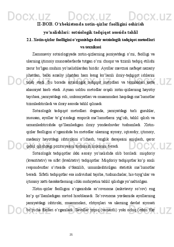 21II -BOB. O‘zbekistonda xotin-qizlar faolligini oshirish
yo‘nalishlari: sotsiologik tadqiqot asosida tahlil
2.1. Xotin-qizlar faolligini o‘rganishga doir sotsiologik tadqiqot metodlari
va texnikasi
Zamonaviy   sotsiologiyada   xotin-qizlarning   jamiyatdagi   o‘rni,   faolligi   va
ularning ijtimoiy munosabatlarda tutgan o‘rni chuqur va tizimli tadqiq etilishi
zarur bo‘lgan muhim yo‘nalishlardan biridir. Ayollar mavzusi nafaqat nazariy
jihatdan,   balki   amaliy   jihatdan   ham   keng   ko‘lamli   ilmiy-tadqiqot   ishlarini
talab   etadi.   Bu   borada   sotsiologik   tadqiqot   metodlari   va   texnikalari   katta
ahamiyat   kasb   etadi.   Aynan   ushbu   metodlar   orqali   xotin-qizlarning   hayotiy
tajribasi, jamiyatdagi roli, imkoniyatlari va muammolari haqidagi ma’lumotlar
tizimlashtiriladi va ilmiy asosda tahlil qilinadi.
Sotsiologik   tadqiqot   metodlari   deganda,   jamiyatdagi   turli   guruhlar,
xususan,   ayollar   to‘g‘risidagi   empirik   ma’lumotlarni   yig‘ish,   tahlil   qilish   va
umumlashtirishda   qo‘llaniladigan   ilmiy   yondashuvlar   tushuniladi.   Xotin-
qizlar faolligini o‘rganishda bu metodlar ularning siyosiy, iqtisodiy, ijtimoiy,
madaniy   hayotdagi   ishtirokini   o‘lchash,   tenglik   darajasini   aniqlash,   qaror
qabul qilishdagi pozitsiyasini tushunish imkonini beradi.
Sotsiologik   tadqiqotlar   ikki   asosiy   yo‘nalishda   olib   boriladi:   miqdoriy
(kvantitativ)   va   sifat   (kvalitativ)   tadqiqotlar.  Miqdoriy   tadqiqotlar   ko‘p   sonli
respondentlar   o‘rtasida   o‘tkazilib,   umumlashtirilgan   statistik   ma’lumotlar
beradi. Sifatli tadqiqotlar esa individual tajriba, tushunchalar, his-tuyg‘ular va
ijtimoiy xatti-harakatlarning ichki mohiyatini tahlil qilishga yo‘naltirilgan.
Xotin-qizlar   faolligini   o‘rganishda   so‘rovnoma   (anketaviy   so‘rov)   eng
ko‘p   qo‘llaniladigan   metod   hisoblanadi.   So‘rovnoma   yordamida   ayollarning
jamiyatdagi   ishtiroki,   muammolari,   ehtiyojlari   va   ularning   davlat   siyosati
bo‘yicha fikrlari o‘rganiladi. Savollar yopiq (variantli) yoki ochiq (erkin fikr 