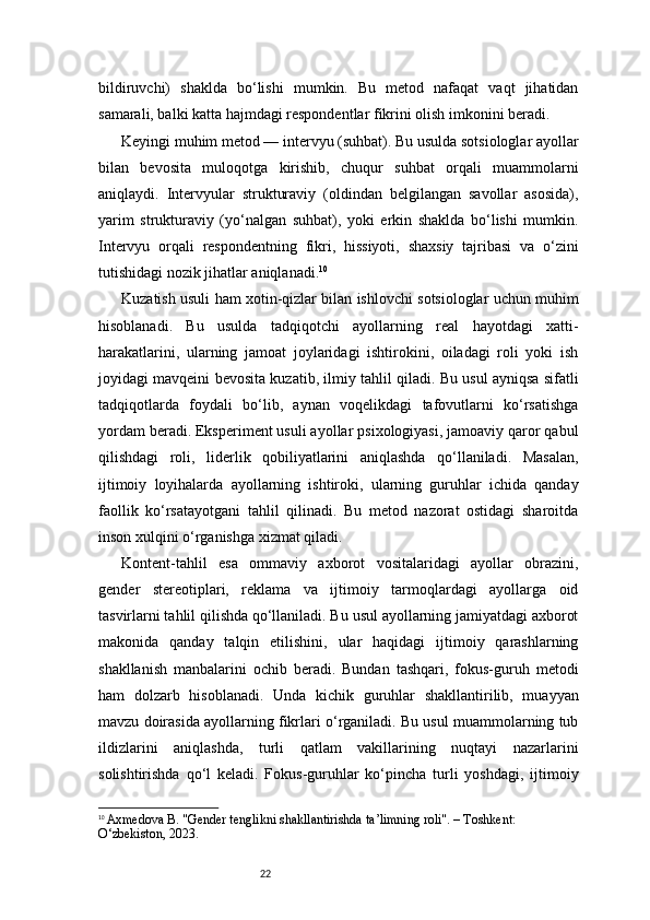 22bildiruvchi)   shaklda   bo‘lishi   mumkin.   Bu   metod   nafaqat   vaqt   jihatidan
samarali, balki katta hajmdagi respondentlar fikrini olish imkonini beradi.
Keyingi muhim metod — intervyu (suhbat). Bu usulda sotsiologlar ayollar
bilan   bevosita   muloqotga   kirishib,   chuqur   suhbat   orqali   muammolarni
aniqlaydi.   Intervyular   strukturaviy   (oldindan   belgilangan   savollar   asosida),
yarim   strukturaviy   (yo‘nalgan   suhbat),   yoki   erkin   shaklda   bo‘lishi   mumkin.
Intervyu   orqali   respondentning   fikri,   hissiyoti,   shaxsiy   tajribasi   va   o‘zini
tutishidagi nozik jihatlar aniqlanadi. 10
Kuzatish usuli ham xotin-qizlar bilan ishlovchi sotsiologlar uchun muhim
hisoblanadi.   Bu   usulda   tadqiqotchi   ayollarning   real   hayotdagi   xatti-
harakatlarini,   ularning   jamoat   joylaridagi   ishtirokini,   oiladagi   roli   yoki   ish
joyidagi mavqeini bevosita kuzatib, ilmiy tahlil qiladi. Bu usul ayniqsa sifatli
tadqiqotlarda   foydali   bo‘lib,   aynan   voqelikdagi   tafovutlarni   ko‘rsatishga
yordam beradi. Eksperiment usuli ayollar psixologiyasi, jamoaviy qaror qabul
qilishdagi   roli,   liderlik   qobiliyatlarini   aniqlashda   qo‘llaniladi.   Masalan,
ijtimoiy   loyihalarda   ayollarning   ishtiroki,   ularning   guruhlar   ichida   qanday
faollik   ko‘rsatayotgani   tahlil   qilinadi.   Bu   metod   nazorat   ostidagi   sharoitda
inson xulqini o‘rganishga xizmat qiladi.
Kontent-tahlil   esa   ommaviy   axborot   vositalaridagi   ayollar   obrazini,
gender   stereotiplari,   reklama   va   ijtimoiy   tarmoqlardagi   ayollarga   oid
tasvirlarni tahlil qilishda qo‘llaniladi. Bu usul ayollarning jamiyatdagi axborot
makonida   qanday   talqin   etilishini,   ular   haqidagi   ijtimoiy   qarashlarning
shakllanish   manbalarini   ochib   beradi.   Bundan   tashqari,   fokus-guruh   metodi
ham   dolzarb   hisoblanadi.   Unda   kichik   guruhlar   shakllantirilib,   muayyan
mavzu doirasida ayollarning fikrlari o‘rganiladi. Bu usul muammolarning tub
ildizlarini   aniqlashda,   turli   qatlam   vakillarining   nuqtayi   nazarlarini
solishtirishda   qo‘l   keladi.   Fokus-guruhlar   ko‘pincha   turli   yoshdagi,   ijtimoiy
10
  Axmedova B. "Gender tenglikni shakllantirishda ta’limning roli". – Toshkent: 
O‘zbekiston, 2023. 