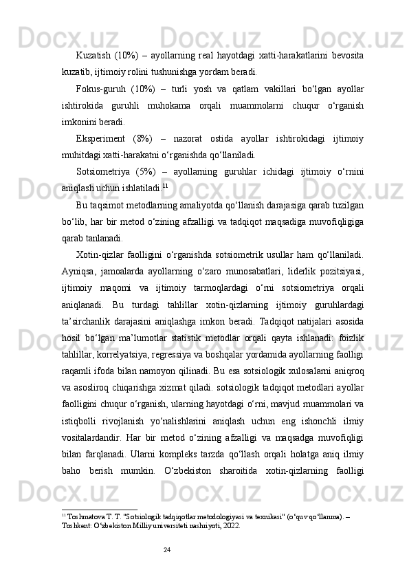 24Kuzatish   (10%)   –   ayollarning   real   hayotdagi   xatti-harakatlarini   bevosita
kuzatib, ijtimoiy rolini tushunishga yordam beradi.
Fokus-guruh   (10%)   –   turli   yosh   va   qatlam   vakillari   bo‘lgan   ayollar
ishtirokida   guruhli   muhokama   orqali   muammolarni   chuqur   o‘rganish
imkonini beradi.
Eksperiment   (8%)   –   nazorat   ostida   ayollar   ishtirokidagi   ijtimoiy
muhitdagi xatti-harakatni o‘rganishda qo‘llaniladi.
Sotsiometriya   (5%)   –   ayollarning   guruhlar   ichidagi   ijtimoiy   o‘rnini
aniqlash uchun ishlatiladi. 11
Bu taqsimot metodlarning amaliyotda qo‘llanish darajasiga qarab tuzilgan
bo‘lib, har  bir  metod o‘zining afzalligi  va tadqiqot  maqsadiga muvofiqligiga
qarab tanlanadi.
Xotin-qizlar   faolligini   o‘rganishda   sotsiometrik   usullar   ham   qo‘llaniladi.
Ayniqsa,   jamoalarda   ayollarning   o‘zaro   munosabatlari,   liderlik   pozitsiyasi,
ijtimoiy   maqomi   va   ijtimoiy   tarmoqlardagi   o‘rni   sotsiometriya   orqali
aniqlanadi.   Bu   turdagi   tahlillar   xotin-qizlarning   ijtimoiy   guruhlardagi
ta’sirchanlik   darajasini   aniqlashga   imkon   beradi.   Tadqiqot   natijalari   asosida
hosil   bo‘lgan   ma’lumotlar   statistik   metodlar   orqali   qayta   ishlanadi:   foizlik
tahlillar, korrelyatsiya, regressiya va boshqalar yordamida ayollarning faolligi
raqamli ifoda bilan namoyon qilinadi. Bu esa sotsiologik xulosalarni aniqroq
va asosliroq chiqarishga xizmat  qiladi. sotsiologik tadqiqot metodlari ayollar
faolligini chuqur o‘rganish, ularning hayotdagi o‘rni, mavjud muammolari va
istiqbolli   rivojlanish   yo‘nalishlarini   aniqlash   uchun   eng   ishonchli   ilmiy
vositalardandir.   Har   bir   metod   o‘zining   afzalligi   va   maqsadga   muvofiqligi
bilan   farqlanadi.   Ularni   kompleks   tarzda   qo‘llash   orqali   holatga   aniq   ilmiy
baho   berish   mumkin.   O‘zbekiston   sharoitida   xotin-qizlarning   faolligi
11
  Toshmatova T. T. "Sotsiologik tadqiqotlar metodologiyasi va texnikasi" (o‘quv qo‘llanma). – 
Toshkent: O‘zbekiston Milliy universiteti nashriyoti, 2022. 