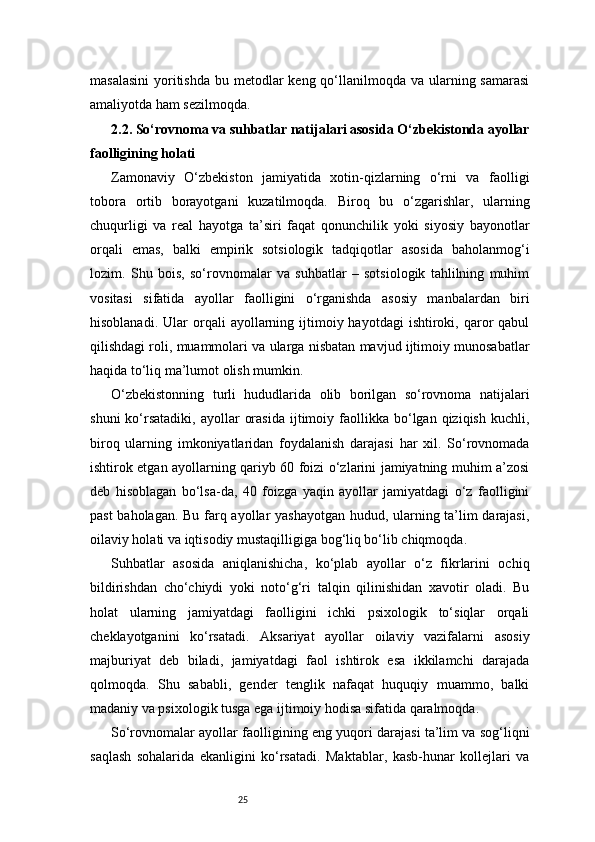 25masalasini  yoritishda  bu metodlar  keng qo‘llanilmoqda va ularning samarasi
amaliyotda ham sezilmoqda.
2.2. So‘rovnoma va suhbatlar natijalari asosida O‘zbekistonda ayollar
faolligining holati
Zamonaviy   O‘zbekiston   jamiyatida   xotin-qizlarning   o‘rni   va   faolligi
tobora   ortib   borayotgani   kuzatilmoqda.   Biroq   bu   o‘zgarishlar,   ularning
chuqurligi   va   real   hayotga   ta’siri   faqat   qonunchilik   yoki   siyosiy   bayonotlar
orqali   emas,   balki   empirik   sotsiologik   tadqiqotlar   asosida   baholanmog‘i
lozim.   Shu   bois,   so‘rovnomalar   va   suhbatlar   –   sotsiologik   tahlilning   muhim
vositasi   sifatida   ayollar   faolligini   o‘rganishda   asosiy   manbalardan   biri
hisoblanadi.  Ular  orqali   ayollarning  ijtimoiy  hayotdagi  ishtiroki,  qaror  qabul
qilishdagi roli, muammolari va ularga nisbatan mavjud ijtimoiy munosabatlar
haqida to‘liq ma’lumot olish mumkin.
O‘zbekistonning   turli   hududlarida   olib   borilgan   so‘rovnoma   natijalari
shuni  ko‘rsatadiki,   ayollar   orasida  ijtimoiy  faollikka  bo‘lgan  qiziqish  kuchli,
biroq   ularning   imkoniyatlaridan   foydalanish   darajasi   har   xil.   So‘rovnomada
ishtirok etgan ayollarning qariyb 60 foizi o‘zlarini jamiyatning muhim a’zosi
deb   hisoblagan   bo‘lsa-da,   40   foizga   yaqin   ayollar   jamiyatdagi   o‘z   faolligini
past baholagan. Bu farq ayollar yashayotgan hudud, ularning ta’lim darajasi,
oilaviy holati va iqtisodiy mustaqilligiga bog‘liq bo‘lib chiqmoqda.
Suhbatlar   asosida   aniqlanishicha,   ko‘plab   ayollar   o‘z   fikrlarini   ochiq
bildirishdan   cho‘chiydi   yoki   noto‘g‘ri   talqin   qilinishidan   xavotir   oladi.   Bu
holat   ularning   jamiyatdagi   faolligini   ichki   psixologik   to‘siqlar   orqali
cheklayotganini   ko‘rsatadi.   Aksariyat   ayollar   oilaviy   vazifalarni   asosiy
majburiyat   deb   biladi,   jamiyatdagi   faol   ishtirok   esa   ikkilamchi   darajada
qolmoqda.   Shu   sababli,   gender   tenglik   nafaqat   huquqiy   muammo,   balki
madaniy va psixologik tusga ega ijtimoiy hodisa sifatida qaralmoqda.
So‘rovnomalar ayollar faolligining eng yuqori darajasi ta’lim va sog‘liqni
saqlash   sohalarida   ekanligini   ko‘rsatadi.   Maktablar,   kasb-hunar   kollejlari   va 