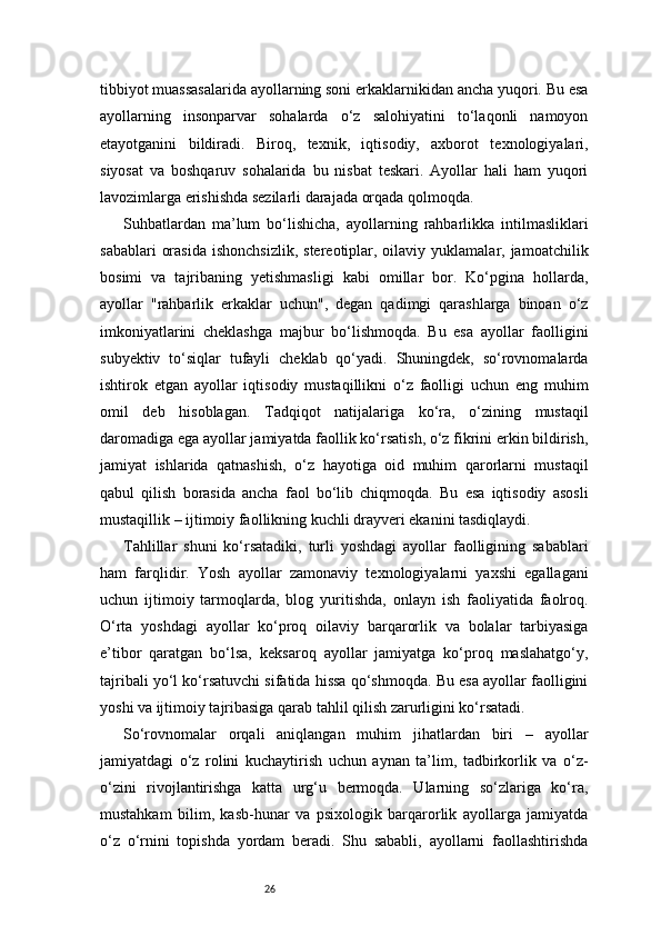 26tibbiyot muassasalarida ayollarning soni erkaklarnikidan ancha yuqori. Bu esa
ayollarning   insonparvar   sohalarda   o‘z   salohiyatini   to‘laqonli   namoyon
etayotganini   bildiradi.   Biroq,   texnik,   iqtisodiy,   axborot   texnologiyalari,
siyosat   va   boshqaruv   sohalarida   bu   nisbat   teskari.   Ayollar   hali   ham   yuqori
lavozimlarga erishishda sezilarli darajada orqada qolmoqda.
Suhbatlardan   ma’lum   bo‘lishicha,   ayollarning   rahbarlikka   intilmasliklari
sabablari   orasida   ishonchsizlik,  stereotiplar, oilaviy  yuklamalar, jamoatchilik
bosimi   va   tajribaning   yetishmasligi   kabi   omillar   bor.   Ko‘pgina   hollarda,
ayollar   "rahbarlik   erkaklar   uchun",   degan   qadimgi   qarashlarga   binoan   o‘z
imkoniyatlarini   cheklashga   majbur   bo‘lishmoqda.   Bu   esa   ayollar   faolligini
subyektiv   to‘siqlar   tufayli   cheklab   qo‘yadi.   Shuningdek,   so‘rovnomalarda
ishtirok   etgan   ayollar   iqtisodiy   mustaqillikni   o‘z   faolligi   uchun   eng   muhim
omil   deb   hisoblagan.   Tadqiqot   natijalariga   ko‘ra,   o‘zining   mustaqil
daromadiga ega ayollar jamiyatda faollik ko‘rsatish, o‘z fikrini erkin bildirish,
jamiyat   ishlarida   qatnashish,   o‘z   hayotiga   oid   muhim   qarorlarni   mustaqil
qabul   qilish   borasida   ancha   faol   bo‘lib   chiqmoqda.   Bu   esa   iqtisodiy   asosli
mustaqillik – ijtimoiy faollikning kuchli drayveri ekanini tasdiqlaydi.
Tahlillar   shuni   ko‘rsatadiki,   turli   yoshdagi   ayollar   faolligining   sabablari
ham   farqlidir.   Yosh   ayollar   zamonaviy   texnologiyalarni   yaxshi   egallagani
uchun   ijtimoiy   tarmoqlarda,   blog   yuritishda,   onlayn   ish   faoliyatida   faolroq.
O‘rta   yoshdagi   ayollar   ko‘proq   oilaviy   barqarorlik   va   bolalar   tarbiyasiga
e’tibor   qaratgan   bo‘lsa,   keksaroq   ayollar   jamiyatga   ko‘proq   maslahatgo‘y,
tajribali yo‘l ko‘rsatuvchi sifatida hissa qo‘shmoqda. Bu esa ayollar faolligini
yoshi va ijtimoiy tajribasiga qarab tahlil qilish zarurligini ko‘rsatadi.
So‘rovnomalar   orqali   aniqlangan   muhim   jihatlardan   biri   –   ayollar
jamiyatdagi   o‘z   rolini   kuchaytirish   uchun   aynan   ta’lim,   tadbirkorlik   va   o‘z-
o‘zini   rivojlantirishga   katta   urg‘u   bermoqda.   Ularning   so‘zlariga   ko‘ra,
mustahkam   bilim,   kasb-hunar   va   psixologik   barqarorlik   ayollarga   jamiyatda
o‘z   o‘rnini   topishda   yordam   beradi.   Shu   sababli,   ayollarni   faollashtirishda 