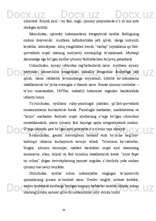 28oshiriladi. Bilimli ayol – bu faol, ongli, ijtimoiy jarayonlarda o‘z so‘zini ayta
oladigan ayoldir.
Ikkinchidan,   iqtisodiy   imkoniyatlarni   kengaytirish   ayollar   faolligining
muhim   drayveridir.   Ayollarni   tadbirkorlikka   jalb   qilish,   ularga   imtiyozli
kreditlar, subsidiyalar, soliq yengilliklari berish, "startap" loyihalarini qo‘llab-
quvvatlash   orqali   ularning   moliyaviy   mustaqilligi   ta’minlanadi.   Mustaqil
daromadga ega bo‘lgan ayollar ijtimoiy faollikda ham ko‘proq qatnashadi.
Uchinchidan,   siyosiy   ishtirokni   rag‘batlantirish   zarur.   Ayollarni   siyosiy
partiyalar,   jamoatchilik   kengashlari,   mahalliy   kengashlar   faoliyatiga   jalb
qilish,   ularni   rahbarlik   lavozimlariga   tayyorlash,   liderlik   ko‘nikmalarini
shakllantirish bo‘yicha treninglar o‘tkazish zarur. Bunda ijtimoiy institutlar –
ta’lim   muassasalari,   NNTlar,   mahalliy   hokimiyat   organlari   hamkorlikda
ishlashi lozim.
To‘rtinchidan,   ayollarni   ruhiy-psixologik   jihatdan   qo‘llab-quvvatlash
mexanizmlarini   kuchaytirish   kerak.   Psixologik   markazlar,   maslahatxona   va
“krizis”   markazlar   faoliyati   orqali   ayollarning   o‘ziga   bo‘lgan   ishonchini
mustahkamlash,   ularni   ijtimoiy   faol   hayotga   qayta   integratsiyalash   muhim.
O‘ziga ishonchi past bo‘lgan ayol jamiyatda o‘z o‘rnini topa olmaydi.
Beshinchidan,   gender   stereotiplarni   bartaraf   etish   bo‘yicha   targ‘ibot-
tashviqot   ishlarini   kuchaytirish   tavsiya   etiladi.   Televizion   ko‘rsatuvlar,
bloglar,   ijtimoiy   tarmoqlar,   maktab   darsliklari   orqali   ayol   shaxsining
zamonaviy,   erkin,   bilimli   va   faol   timsolini   shakllantirish   kerak.   “Ayol   faqat
uy   uchun”   degan   stereotiplarning   jamiyat   ongidan   o‘chirilishi   juda   muhim
ijtimoiy-ma’naviy vazifadir.
Oltinchidan,   ayollar   uchun   imkoniyatlar   tengligini   ta’minlovchi
qonunlarning   ijrosini   ta’minlash   zarur.   Gender   tenglik,   mehnat   kodeksi,
saylov kodeksida ayollarga berilgan huquqiy kafolatlar amalda ishlashi uchun
ularning ijrosini nazorat qiluvchi mexanizmlar joriy etilishi lozim. 