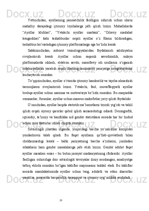 29Yettinchidan,   ayollarning   jamoatchilik   faolligini   oshirish   uchun   ularni
mahalliy   darajadagi   ijtimoiy   loyihalarga   jalb   qilish   lozim.   Mahallalarda
“Ayollar   klublari”,   “Yetakchi   ayollar   markazi”,   “Oilaviy   maslahat
kengashlari”   kabi   tashabbuslar   orqali   ayollar   o‘z   fikrini   bildiradigan,
tashabbus ko‘rsatadigan ijtimoiy platformalarga ega bo‘lishi kerak.
Sakkizinchidan,   axborot   texnologiyalaridan   foydalanish   salohiyatini
rivojlantirish   kerak.   Ayollar   uchun   raqamli   savodxonlik,   onlayn
platformalarda   ishlash,   elektron   savdo,   masofaviy   ish   usullarini   o‘rganish
imkoniyatlarini yaratish orqali ularning zamonaviy jamiyatga integratsiyasini
kuchaytirish mumkin.
To‘qqizinchidan, ayollar o‘rtasida ijtimoiy hamkorlik va tajriba almashish
tarmoqlarini   rivojlantirish   lozim.   Yetakchi,   faol,   muvaffaqiyatli   ayollar
boshqa ayollar uchun namuna va motivatsiya bo‘lishi mumkin. Bu maqsadda
seminarlar, forumlar, ayollar uchun maxsus mukofotlar joriy qilish foydalidir.
O‘ninchidan, ayollar haqida statistik ma’lumotlarni tizimli yig‘ish va tahlil
qilish   orqali   siyosiy   qarorlar   qabul   qilish   samaradorligi   oshadi.   Demografik,
iqtisodiy,  ta’limiy  va  bandlikka   oid  gender  statistikasi   asosida  har   bir  hudud
uchun mos dasturlar ishlab chiqish mumkin.
Sotsiologik   jihatdan   olganda,   yuqoridagi   barcha   yo‘nalishlar   kompleks
yondashuvni   talab   qiladi.   Bu   faqat   ayollarni   qo‘llab-quvvatlash   bilan
cheklanmasligi   kerak   –   balki   jamiyatning   barcha   a’zolarini,   jumladan
erkaklarni   ham   gender   masalalariga   jalb   etish   lozim.   Gender   adolat   faqat
ayollar masalasi  emas – bu butun jamiyat madaniyatining ifodasidir. Ayollar
faolligini   oshirishga   doir   sotsiologik   tavsiyalar   ilmiy   asoslangan,   amaliyotga
tatbiq etilishi mumkin bo‘lgan takliflar majmuasini tashkil etadi. Bu takliflar
asosida   mamlakatimizda   ayollar   uchun   teng,   adolatli   va   erkin   sharoitlar
yaratilsa, jamiyatda barqarorlik, taraqqiyot va ijtimoiy uyg‘unlikka erishiladi. 