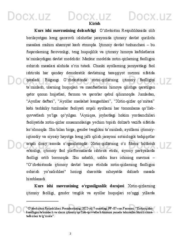 3 Kirish
Kurs   ishi   mavzusining   dolzarbligi     O‘zbekiston   Respublikasida   olib
borilayotgan   keng   qamrovli   islohotlar   jarayonida   ijtimoiy   davlat   qurilishi
masalasi   muhim   ahamiyat   kasb   etmoqda.   Ijtimoiy   davlat   tushunchasi   –   bu
fuqarolarning   farovonligi,   teng   huquqlilik   va   ijtimoiy   himoya   kafolatlarini
ta’minlaydigan  davlat   modelidir.  Mazkur  modelda  xotin-qizlarning  faolligini
oshirish   masalasi   alohida   o‘rin   tutadi.   Chunki   ayollarning   jamiyatdagi   faol
ishtiroki   har   qanday   demokratik   davlatning   taraqqiyot   mezoni   sifatida
qaraladi.   Bugungi   O‘zbekistonda   xotin-qizlarning   ijtimoiy   faolligini
ta’minlash,   ularning   huquqlari   va   manfaatlarini   himoya   qilishga   qaratilgan
qator   qonun   hujjatlari,   farmon   va   qarorlar   qabul   qilinmoqda.   Jumladan,
“Ayollar   daftari”,   “Ayollar   maslahat   kengashlari”,   “Xotin-qizlar   qo‘mitasi”
kabi   tashkiliy   tuzilmalar   faoliyati   orqali   ayollarni   har   tomonlama   qo‘llab-
quvvatlash   yo‘lga   qo‘yilgan.   1
Ayniqsa,   joylardagi   hokim   yordamchilari
faoliyatida   xotin-qizlar   muammolariga   yechim   topish   dolzarb   vazifa   sifatida
ko‘rilmoqda. Shu bilan birga, gender tenglikni ta’minlash, ayollarni ijtimoiy-
iqtisodiy   va   siyosiy   hayotga   keng   jalb   qilish   jarayoni   sotsiologik   tadqiqotlar
orqali   ilmiy   asosda   o‘rganilmoqda.   Xotin-qizlarning   o‘z   fikrini   bildirish
erkinligi,   ijtimoiy   faol   platformalarda   ishtirok   etishi,   siyosiy   partiyalarda
faolligi   ortib   bormoqda.   Shu   sababli,   ushbu   kurs   ishining   mavzusi   –
"O‘zbekistonda   ijtimoiy   davlat   barpo   etishda   xotin-qizlarning   faolligini
oshirish   yo‘nalishlari"   hozirgi   sharoitda   nihoyatda   dolzarb   masala
hisoblanadi.
Kurs   ishi   mavzusining   o‘rganilganlik   darajasi   Xotin-qizlarning
ijtimoiy   faolligi,   gender   tenglik   va   ayollar   huquqlari   so‘nggi   yillarda
1
 O‘zbekiston Respublikasi Prezidentining 2022-yil 7-martdagi PF–87-son Farmoni: “Xotin-qizlar 
bandligini ta'minlash va ularni ijtimoiy qo‘llab-quvvatlash tizimini yanada takomillashtirish chora-
tadbirlari to‘g‘risida”. 