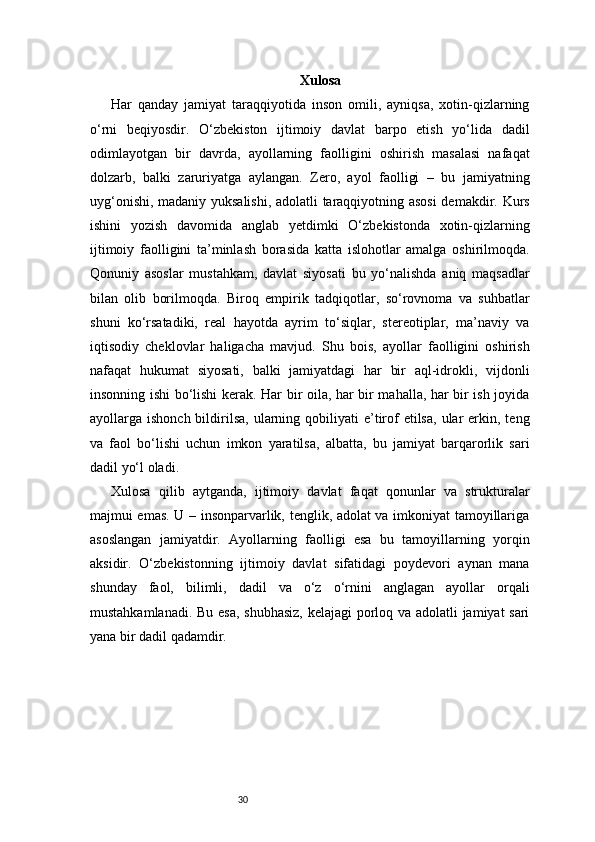 30 Xulosa
Har   qanday   jamiyat   taraqqiyotida   inson   omili,   ayniqsa,   xotin-qizlarning
o‘rni   beqiyosdir.   O‘zbekiston   ijtimoiy   davlat   barpo   etish   yo‘lida   dadil
odimlayotgan   bir   davrda,   ayollarning   faolligini   oshirish   masalasi   nafaqat
dolzarb,   balki   zaruriyatga   aylangan.   Zero,   ayol   faolligi   –   bu   jamiyatning
uyg‘onishi, madaniy yuksalishi, adolatli taraqqiyotning asosi  demakdir. Kurs
ishini   yozish   davomida   anglab   yetdimki   O‘zbekistonda   xotin-qizlarning
ijtimoiy   faolligini   ta’minlash   borasida   katta   islohotlar   amalga   oshirilmoqda.
Qonuniy   asoslar   mustahkam,   davlat   siyosati   bu   yo‘nalishda   aniq   maqsadlar
bilan   olib   borilmoqda.   Biroq   empirik   tadqiqotlar,   so‘rovnoma   va   suhbatlar
shuni   ko‘rsatadiki,   real   hayotda   ayrim   to‘siqlar,   stereotiplar,   ma’naviy   va
iqtisodiy   cheklovlar   haligacha   mavjud.   Shu   bois,   ayollar   faolligini   oshirish
nafaqat   hukumat   siyosati,   balki   jamiyatdagi   har   bir   aql-idrokli,   vijdonli
insonning ishi bo‘lishi kerak. Har bir oila, har bir mahalla, har bir ish joyida
ayollarga ishonch  bildirilsa,   ularning  qobiliyati   e’tirof  etilsa,  ular  erkin,  teng
va   faol   bo‘lishi   uchun   imkon   yaratilsa,   albatta,   bu   jamiyat   barqarorlik   sari
dadil yo‘l oladi.
Xulosa   qilib   aytganda,   ijtimoiy   davlat   faqat   qonunlar   va   strukturalar
majmui emas. U – insonparvarlik, tenglik, adolat va imkoniyat tamoyillariga
asoslangan   jamiyatdir.   Ayollarning   faolligi   esa   bu   tamoyillarning   yorqin
aksidir.   O‘zbekistonning   ijtimoiy   davlat   sifatidagi   poydevori   aynan   mana
shunday   faol,   bilimli,   dadil   va   o‘z   o‘rnini   anglagan   ayollar   orqali
mustahkamlanadi. Bu esa, shubhasiz,  kelajagi porloq va adolatli jamiyat sari
yana bir dadil qadamdir. 