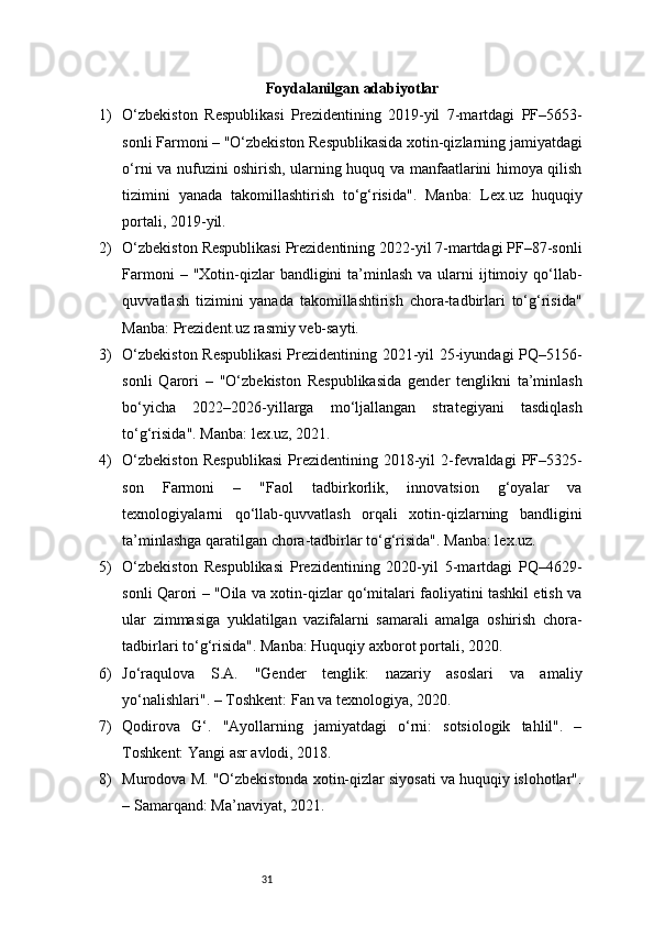 31 Foydalanilgan adabiyotlar 
1) O‘zbekiston   Respublikasi   Prezidentining   2019-yil   7-martdagi   PF–5653-
sonli Farmoni – "O‘zbekiston Respublikasida xotin-qizlarning jamiyatdagi
o‘rni va nufuzini oshirish, ularning huquq va manfaatlarini himoya qilish
tizimini   yanada   takomillashtirish   to‘g‘risida".   Manba:   Lex.uz   huquqiy
portali, 2019-yil.
2) O‘zbekiston Respublikasi Prezidentining 2022-yil 7-martdagi PF–87-sonli
Farmoni   – "Xotin-qizlar  bandligini  ta’minlash  va  ularni   ijtimoiy  qo‘llab-
quvvatlash   tizimini   yanada   takomillashtirish   chora-tadbirlari   to‘g‘risida"
Manba: Prezident.uz rasmiy veb-sayti.
3) O‘zbekiston Respublikasi  Prezidentining 2021-yil 25-iyundagi PQ–5156-
sonli   Qarori   –   "O‘zbekiston   Respublikasida   gender   tenglikni   ta’minlash
bo‘yicha   2022–2026-yillarga   mo‘ljallangan   strategiyani   tasdiqlash
to‘g‘risida". Manba: lex.uz, 2021.
4) O‘zbekiston   Respublikasi   Prezidentining   2018-yil   2-fevraldagi   PF–5325-
son   Farmoni   –   "Faol   tadbirkorlik,   innovatsion   g‘oyalar   va
texnologiyalarni   qo‘llab-quvvatlash   orqali   xotin-qizlarning   bandligini
ta’minlashga qaratilgan chora-tadbirlar to‘g‘risida". Manba: lex.uz.
5) O‘zbekiston   Respublikasi   Prezidentining   2020-yil   5-martdagi   PQ–4629-
sonli Qarori – "Oila va xotin-qizlar qo‘mitalari faoliyatini tashkil etish va
ular   zimmasiga   yuklatilgan   vazifalarni   samarali   amalga   oshirish   chora-
tadbirlari to‘g‘risida". Manba: Huquqiy axborot portali, 2020.
6) Jo‘raqulova   S.A.   "Gender   tenglik:   nazariy   asoslari   va   amaliy
yo‘nalishlari". – Toshkent: Fan va texnologiya, 2020.
7) Qodirova   G‘.   "Ayollarning   jamiyatdagi   o‘rni:   sotsiologik   tahlil".   –
Toshkent: Yangi asr avlodi, 2018.
8) Murodova M. "O‘zbekistonda xotin-qizlar siyosati va huquqiy islohotlar".
– Samarqand: Ma’naviyat, 2021. 