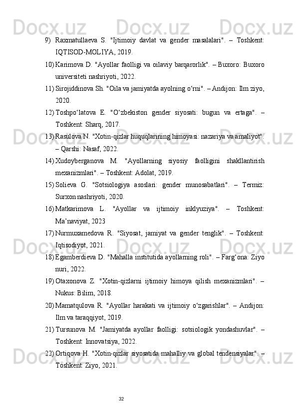 329) Raxmatullaeva   S.   "Ijtimoiy   davlat   va   gender   masalalari".   –   Toshkent:
IQTISOD-MOLIYA, 2019.
10) Karimova D. "Ayollar faolligi va oilaviy barqarorlik". – Buxoro: Buxoro
universiteti nashriyoti, 2022.
11) Sirojiddinova Sh. "Oila va jamiyatda ayolning o‘rni". – Andijon: Ilm ziyo,
2020.
12) Toshpo‘latova   E.   "O‘zbekiston   gender   siyosati:   bugun   va   ertaga".   –
Toshkent: Sharq, 2017.
13) Rasulova N. "Xotin-qizlar huquqlarining himoyasi: nazariya va amaliyot".
– Qarshi: Nasaf, 2022.
14) Xudoyberganova   M.   "Ayollarning   siyosiy   faolligini   shakllantirish
mexanizmlari". – Toshkent: Adolat, 2019.
15) Solieva   G.   "Sotsiologiya   asoslari:   gender   munosabatlari".   –   Termiz:
Surxon nashriyoti, 2020.
16) Matkarimova   L.   "Ayollar   va   ijtimoiy   inklyuziya".   –   Toshkent:
Ma’naviyat, 2023
17) Nurmuxamedova   R.   "Siyosat,   jamiyat   va   gender   tenglik".   –   Toshkent:
Iqtisodiyot, 2021.
18) Egamberdieva D. "Mahalla institutida ayollarning roli". – Farg‘ona: Ziyo
nuri, 2022.
19) Otaxonova   Z.   "Xotin-qizlarni   ijtimoiy   himoya   qilish   mexanizmlari".   –
Nukus: Bilim, 2018.
20) Mamatqulova   R.   "Ayollar   harakati   va   ijtimoiy   o‘zgarishlar".   –   Andijon:
Ilm va taraqqiyot, 2019.
21) Tursunova   M.   "Jamiyatda   ayollar   faolligi:   sotsiologik   yondashuvlar".   –
Toshkent: Innovatsiya, 2022.
22) Ortiqova H. "Xotin-qizlar siyosatida mahalliy va global tendensiyalar". –
Toshkent: Ziyo, 2021. 