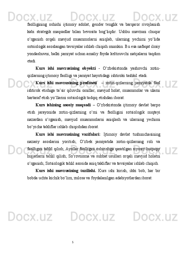 5faolligining   oshishi   ijtimoiy   adolat,   gender   tenglik   va   barqaror   rivojlanish
kabi   strategik   maqsadlar   bilan   bevosita   bog‘liqdir.   Ushbu   mavzuni   chuqur
o‘rganish   orqali   mavjud   muammolarni   aniqlab,   ularning   yechimi   yo‘lida
sotsiologik asoslangan tavsiyalar ishlab chiqish mumkin. Bu esa nafaqat ilmiy
yondashuvni, balki jamiyat uchun amaliy foyda keltiruvchi natijalarni taqdim
etadi.
Kurs   ishi   mavzusining   obyekti   -   O‘zbekistonda   yashovchi   xotin-
qizlarning ijtimoiy faolligi va jamiyat hayotidagi ishtiroki tashkil etadi.
Kurs   ishi   mavzusining   predmeti     –   xotin-qizlarning   jamiyatda   faol
ishtirok   etishiga   ta’sir   qiluvchi   omillar,   mavjud   holat,   muammolar   va   ularni
bartaraf etish yo‘llarini sotsiologik tadqiq etishdan iborat.
Kurs   ishining   asosiy   maqsadi   –   O‘zbekistonda   ijtimoiy   davlat   barpo
etish   jarayonida   xotin-qizlarning   o‘rni   va   faolligini   sotsiologik   nuqtayi
nazardan   o‘rganish,   mavjud   muammolarni   aniqlash   va   ularning   yechimi
bo‘yicha takliflar ishlab chiqishdan iborat.
Kurs   ishi   mavzusining   vazifalari:   Ijtimoiy   davlat   tushunchasining
nazariy   asoslarini   yoritish;   O‘zbek   jamiyatida   xotin-qizlarning   roli   va
faolligini tahlil qilish; Ayollar faolligini oshirishga qaratilgan siyosiy-huquqiy
hujjatlarni  tahlil  qilish;  So‘rovnoma va  suhbat  usullari  orqali  mavjud holatni
o‘rganish; Sotsiologik tahlil asosida aniq takliflar va tavsiyalar ishlab chiqish.
Kurs   ishi   mavzusining   tuzilishi.   Kurs   ishi   kirish,   ikki   bob,   har   bir
bobda uchta kichik bo‘lim, xulosa va foydalanilgan adabiyotlardan iborat. 