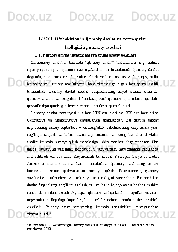 6I -BOB. O zbekistonda ijtimoiy davlat va xotin-qizlarʻ
faolligining nazariy asoslari
1.1. Ijtimoiy davlat tushunchasi va uning asosiy belgilari
Zamonaviy   davlatlar   tizimida   “ijtimoiy   davlat”   tushunchasi   eng   muhim
siyosiy-iqtisodiy   va   ijtimoiy   nazariyalardan   biri   hisoblanadi.   Ijtimoiy   davlat
deganda,   davlatning   o‘z   fuqarolari   oldida   nafaqat   siyosiy   va   huquqiy,   balki
iqtisodiy   va   ijtimoiy   mas’uliyatni   ham   zimmasiga   olgan   boshqaruv   shakli
tushuniladi.   Bunday   davlat   modeli   fuqarolarning   hayot   sifatini   oshirish,
ijtimoiy   adolat   va   tenglikni   ta'minlash,   zaif   ijtimoiy   qatlamlarni   qo‘llab-
quvvatlashga qaratilgan tizimli chora-tadbirlarni qamrab oladi.
Ijtimoiy   davlat   nazariyasi   ilk   bor   XIX   asr   oxiri   va   XX   asr   boshlarida
Germaniya   va   Skandinaviya   davlatlarida   shakllangan.   Bu   davrda   sanoat
inqilobining   salbiy   oqibatlari   –   kambag‘allik,   ishchilarning   ekspluatatsiyasi,
sog‘liqni   saqlash   va   ta’lim   tizimidagi   muammolar   keng   tus   olib,   davlatni
aholini   ijtimoiy  himoya   qilish   masalasiga   jiddiy   yondashishga   undagan.   Shu
tariqa   davlatning   vazifalari   kengayib,   u   jamiyatdagi   muvozanatni   saqlashda
faol   ishtirok   eta   boshladi.   Keyinchalik   bu   model   Yevropa,   Osiyo   va   Lotin
Amerikasi   mamlakatlarida   ham   ommalashdi.   Ijtimoiy   davlatning   asosiy
tamoyili   –   inson   qadriyatlarini   himoya   qilish,   fuqarolarning   ijtimoiy
xavfsizligini   ta'minlash   va   imkoniyatlar   tengligini   yaratishdir.   Bu   modelda
davlat fuqarolarga sog‘liqni saqlash, ta’lim, bandlik, uy-joy va boshqa muhim
sohalarda yordam beradi. Ayniqsa, ijtimoiy zaif qatlamlar – ayollar, yoshlar,
nogironlar, nafaqadagi fuqarolar, bolali oilalar uchun alohida dasturlar ishlab
chiqiladi.   Bunday   tizim   jamiyatdagi   ijtimoiy   tengsizlikni   kamaytirishga
xizmat qiladi. 2
2
  Jo‘raqulova S.A. "Gender tenglik: nazariy asoslari va amaliy yo‘nalishlari". – Toshkent: Fan va 
texnologiya, 2020. 
