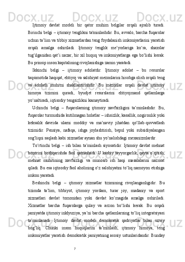 7Ijtimoiy   davlat   modeli   bir   qator   muhim   belgilar   orqali   ajralib   turadi.
Birinchi belgi – ijtimoiy tenglikni ta'minlashdir. Bu, avvalo, barcha fuqarolar
uchun ta’lim va tibbiy xizmatlardan teng foydalanish imkoniyatlarini yaratish
orqali   amalga   oshiriladi.   Ijtimoiy   tenglik   me’yorlariga   ko‘ra,   shaxslar
tug‘ilganidan qat’i nazar, bir xil huquq va imkoniyatlarga ega bo‘lishi kerak.
Bu prinsip inson kapitalining rivojlanishiga zamin yaratadi.
Ikkinchi   belgi   –   ijtimoiy   adolatdir.   Ijtimoiy   adolat   –   bu   resurslar
taqsimotida haqiqat, ehtiyoj va salohiyat mezonlarini hisobga olish orqali teng
va   adolatli   muhitni   shakllantirishdir.   Bu   mezonlar   orqali   davlat   ijtimoiy
himoya   tizimini   quradi,   byudjet   resurslarini   ehtiyojmand   qatlamlarga
yo‘naltiradi, iqtisodiy tengsizlikni kamaytiradi.
Uchinchi   belgi   –   fuqarolarning   ijtimoiy   xavfsizligini   ta’minlashdir.   Bu,
fuqarolar turmushida kutilmagan holatlar – ishsizlik, kasallik, nogironlik yoki
keksalik   davrida   ularni   moddiy   va   ma’naviy   jihatdan   qo‘llab-quvvatlash
tizimidir.   Pensiya,   nafaqa,   ishga   joylashtirish,   bepul   yoki   subsidiyalangan
sog‘liqni saqlash kabi xizmatlar aynan shu yo‘nalishdagi mexanizmlardir.
To‘rtinchi   belgi   –   ish   bilan   ta’minlash   siyosatidir.   Ijtimoiy   davlat   mehnat
bozorini  boshqarishda faol qatnashadi.  U kasbiy tayyorgarlik, qayta o‘qitish,
mehnat   muhitining   xavfsizligi   va   munosib   ish   haqi   masalalarini   nazorat
qiladi. Bu esa iqtisodiy faol aholining o‘z salohiyatini to‘liq namoyon etishiga
imkon yaratadi.
Beshinchi   belgi   –   ijtimoiy   xizmatlar   tizimining   rivojlanganligidir.   Bu
tizimda   ta’lim,   tibbiyot,   ijtimoiy   yordam,   turar   joy,   madaniy   va   sport
xizmatlari   davlat   tomonidan   yoki   davlat   ko‘magida   amalga   oshiriladi.
Xizmatlar   barcha   fuqarolarga   qulay   va   arzon   bo‘lishi   kerak.   Bu   orqali
jamiyatda ijtimoiy inklyuziya, ya’ni barcha qatlamlarning to‘liq integratsiyasi
ta’minlanadi.   Ijtimoiy   davlat   modeli   demokratik   qadriyatlar   bilan   uzviy
bog‘liq.   Chunki   inson   huquqlarini   ta’minlash,   ijtimoiy   himoya,   teng
imkoniyatlar yaratish demokratik jamiyatning asosiy ustunlaridandir. Bunday 