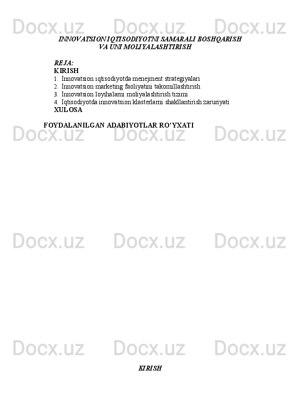 INNOVATSION IQTISODIYOTNI SAMARALI BOSHQARISH
VA UNI MOLIYALASHTIRISH
REJA:
KIRISH  
1. Innovatsion iqtisodiyotda menejment strategiyalari 
2. Innovatsion marketing faoliyatini takomillashtirish 
3. Innovatsion loyihalarni moliyalashtirish tizimi 
4. Iqtisodiyotda innovatsion klasterlarni shakllantirish zaruriyati 
XULOSA  
FOYDALANILGAN ADABIYOTLAR RO’YXATI 
KIRISH 