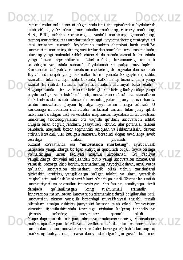 iste‘molchilar xulq-atvorini o’rganishda turli strategiyalardan foydalanish
talab   etiladi,   ya‘ni   o’zaro   munosabatlar   marketing,   ijtimoiy   marketing,
B2B,   B2C,   xolistik   marketing,   ―yashil   marketing,   geomarketing,‖
tarmoq marketing, taassurotlar marketinggi, neyromarketing strategiyalari
kabi   turlardan   samarali   foydalanish   muhim   ahamiyat   kasb   etadi.Bu
innovatsion marketing strategiyasi turlaridan mamlakatimiz korxonalarda,
ularning   yangi   mahsulot   ishlab   chiqarishida   hamda   xizmat   ko’rsatishida
yangi   bozor   segmentlarini   o’zlashtirishda,   korxonaning   raqobatli
ustunligini   yaratishda   samarali   foydalanish   maqsadga   muvofiqdir.  
Korxonalar   faoliyatida   innovatsion   marketing   strategiyalaridan   samarali
foydalanish   orqali   yangi   xizmatlar   to’rini   yanada   kengaytirish,   ushbu
xizmatlar   bilan   nafaqat   ichki   bozorda,   balki   tashqi   bozorda   ham   yangi
xizmat   ko’rsatish   turlarini   ko’rsatish   muhim   ahamiyat   kasb   etadi.  
Bugungi kunda ―Innovatsion marketing  – marketing faoliyatidagi yangi	
‖
paydo bo’lgan yo’nalish hisoblanib, innovatsion mahsulot va xizmatlarni
shakllantirishda   ishlab   chiqarish   texnologiyalarni   joriy   qilish   hamda
ushbu   innovatsion   g’oyani   tijoratga   tayyorlashni   amalga   oshiradi.   U
korxonaga   innovatsion   mahsulotni   maksimal   samara   bilan   joriy   qilish
imkonini beradigan usul va vositalar majmuidan foydalanadi. Innovatsion
marketing   texnologiyalarini   o’z   vaqtida   qo’llash   innovatsion   ishlab
chiqish   bilan   bog’liq   risklarni   pasaytiradi,   chunki   ular   potensial   talabni
baholash,   maqsadli   bozor   segmentini   aniqlash   va   ishlanmalarini   davom
ettirish kerakmi, ular kutilgan samarani beradimi degan savollarga javob
berishga   imkon   yaratadi.  
Xizmat   ko’rsatishda   esa   “innovatsion   marketing” ,   ayirboshlash
natijasida   yangiliklarga   bo’lgan   ehtiyojni   qondirish   orqali   foyda   olishga
yo’naltirilgan   inson   faoliyati   majmui   hisoblanadi.   Bu   faoliyat
yangiliklarga   ehtiyojni   aniqlashdan   tortib   yangi   innovatsion   xizmatlarni
yaratish, bozorga kirib borish, xizmatlarning hayotiylik davri, amaliyotda
qo’llash,   innovatsion   xizmatlarni   sotib   olish   uchun   xaridorlarni
qiziqishini   orttirish,   yangiliklarga   bo’lgan   talabni   va   ularni   yaratilish
istiqbollarini aniqlash kabi vazifalarni o’z ichiga oladi. Xizmat ko’rsatish
innovatsiyasi   va   xizmatlar   innovatsiyasi   ilm-fan   va   amaliyotga   etarli
darajada   qo’llanilmagan   keng   tushunchali   atamadir.  
Innovatsion mahsulotdan innovatsion xizmatning farqli belgilaridan beri,
innovatsion   xizmat   yangilik   bozordagi   muvaffaqiyati   tegishli   texnik
bilimlarni   amalga   oshirish   jarayonini   kamroq   talab   qiladi.   Innovatsion
xizmatni   tijoratlashtirishda   texnikaga   nisbatan   ko’proq   iqtisodiy   va
ijtimoiy   sohadagi   jarayonlarni   qamrab   oladi.  
Yuqoridagi   ko’rib   o’tilgan   olim   va   mutaxassislarning   innovatsion
marketinga   bergan   ta‘rif   va   tavsiflarini   tahlil   qilar   ekanmiz,   ular
tomonidan   asosan   innovatsion   mahsulotni   bozorga   siljitish   bilan   bog’liq
marketing faoliyati nuqtai nazaridan yondashilganligini guvohi bo’lamiz. 