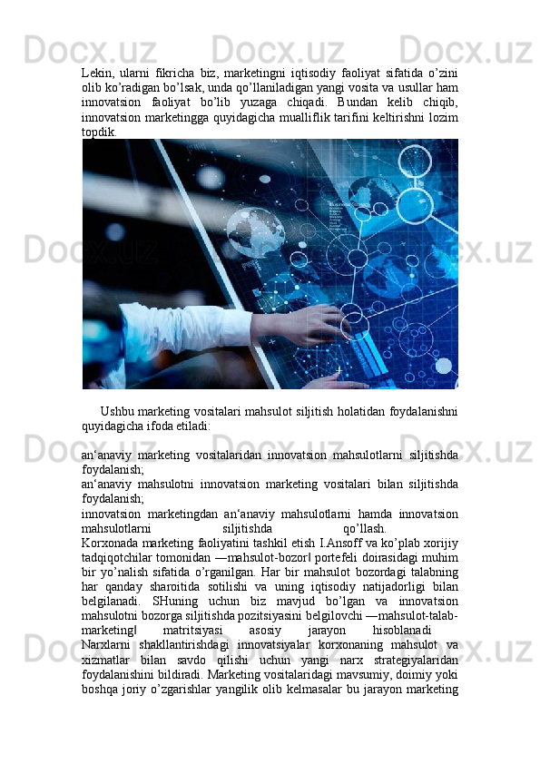 Lekin,   ularni   fikricha   biz,   marketingni   iqtisodiy   faoliyat   sifatida   o’zini
olib ko’radigan bo’lsak, unda qo’llaniladigan yangi vosita va usullar ham
innovatsion   faoliyat   bo’lib   yuzaga   chiqadi.   Bundan   kelib   chiqib,
innovatsion marketingga quyidagicha mualliflik tarifini  keltirishni  lozim
topdik.  
Ushbu marketing vositalari mahsulot siljitish holatidan foydalanishni
quyidagicha ifoda etiladi:
an‘anaviy   marketing   vositalaridan   innovatsion   mahsulotlarni   siljitishda
foydalanish;  
an‘anaviy   mahsulotni   innovatsion   marketing   vositalari   bilan   siljitishda
foydalanish;  
innovatsion   marketingdan   an‘anaviy   mahsulotlarni   hamda   innovatsion
mahsulotlarni   siljitishda   qo’llash.  
Korxonada marketing faoliyatini tashkil etish I.Ansoff va ko’plab xorijiy
tadqiqotchilar tomonidan ―mahsulot-bozor  portefeli doirasidagi muhim‖
bir   yo’nalish   sifatida   o’rganilgan.   Har   bir   mahsulot   bozordagi   talabning
har   qanday   sharoitida   sotilishi   va   uning   iqtisodiy   natijadorligi   bilan
belgilanadi.   SHuning   uchun   biz   mavjud   bo’lgan   va   innovatsion
mahsulotni bozorga siljitishda pozitsiyasini belgilovchi ―mahsulot-talab-
marketing   matritsiyasi   asosiy   jarayon   hisoblanadi  	
‖
Narxlarni   shakllantirishdagi   innovatsiyalar   korxonaning   mahsulot   va
xizmatlar   bilan   savdo   qilishi   uchun   yangi   narx   strategiyalaridan
foydalanishini bildiradi. Marketing vositalaridagi mavsumiy, doimiy yoki
boshqa   joriy   o’zgarishlar   yangilik   olib   kelmasalar   bu   jarayon   marketing 