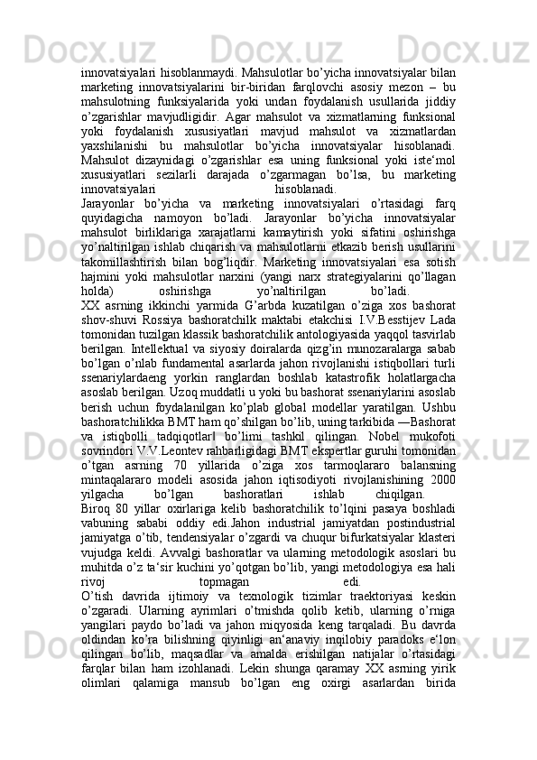 innovatsiyalari hisoblanmaydi. Mahsulotlar bo’yicha innovatsiyalar bilan
marketing   innovatsiyalarini   bir-biridan   farqlovchi   asosiy   mezon   –   bu
mahsulotning   funksiyalarida   yoki   undan   foydalanish   usullarida   jiddiy
o’zgarishlar   mavjudligidir.   Agar   mahsulot   va   xizmatlarning   funksional
yoki   foydalanish   xususiyatlari   mavjud   mahsulot   va   xizmatlardan
yaxshilanishi   bu   mahsulotlar   bo’yicha   innovatsiyalar   hisoblanadi.
Mahsulot   dizaynidagi   o’zgarishlar   esa   uning   funksional   yoki   iste‘mol
xususiyatlari   sezilarli   darajada   o’zgarmagan   bo’lsa,   bu   marketing
innovatsiyalari   hisoblanadi.  
Jarayonlar   bo’yicha   va   marketing   innovatsiyalari   o’rtasidagi   farq
quyidagicha   namoyon   bo’ladi.   Jarayonlar   bo’yicha   innovatsiyalar
mahsulot   birliklariga   xarajatlarni   kamaytirish   yoki   sifatini   oshirishga
yo’naltirilgan   ishlab   chiqarish   va   mahsulotlarni   etkazib   berish   usullarini
takomillashtirish   bilan   bog’liqdir.   Marketing   innovatsiyalari   esa   sotish
hajmini   yoki   mahsulotlar   narxini   (yangi   narx   strategiyalarini   qo’llagan
holda)   oshirishga   yo’naltirilgan   bo’ladi.  
XX   asrning   ikkinchi   yarmida   G’arbda   kuzatilgan   o’ziga   xos   bashorat
shov-shuvi   Rossiya   bashoratchilk   maktabi   etakchisi   I.V.Besstijev   Lada
tomonidan tuzilgan klassik bashoratchilik antologiyasida yaqqol tasvirlab
berilgan.   Intellektual   va   siyosiy   doiralarda   qizg’in   munozaralarga   sabab
bo’lgan   o’nlab   fundamental   asarlarda   jahon   rivojlanishi   istiqbollari   turli
ssenariylardaeng   yorkin   ranglardan   boshlab   katastrofik   holatlargacha
asoslab berilgan. Uzoq muddatli u yoki bu bashorat ssenariylarini asoslab
berish   uchun   foydalanilgan   ko’plab   global   modellar   yaratilgan.   Ushbu
bashoratchilikka BMT ham qo’shilgan bo’lib, uning tarkibida ―Bashorat
va   istiqbolli   tadqiqotlar   bo’limi   tashkil   qilingan.   Nobel   mukofoti‖
sovrindori V.V.Leontev rahbarligidagi BMT ekspertlar guruhi tomonidan
o’tgan   asrning   70   yillarida   o’ziga   xos   tarmoqlararo   balansning
mintaqalararo   modeli   asosida   jahon   iqtisodiyoti   rivojlanishining   2000
yilgacha   bo’lgan   bashoratlari   ishlab   chiqilgan.  
Biroq   80   yillar   oxirlariga   kelib   bashoratchilik   to’lqini   pasaya   boshladi
vabuning   sababi   oddiy   edi.Jahon   industrial   jamiyatdan   postindustrial
jamiyatga o’tib, tendensiyalar  o’zgardi va chuqur bifurkatsiyalar  klasteri
vujudga   keldi.   Avvalgi   bashoratlar   va   ularning   metodologik   asoslari   bu
muhitda o’z ta‘sir kuchini yo’qotgan bo’lib, yangi metodologiya esa hali
rivoj   topmagan   edi.  
O’tish   davrida   ijtimoiy   va   texnologik   tizimlar   traektoriyasi   keskin
o’zgaradi.   Ularning   ayrimlari   o’tmishda   qolib   ketib,   ularning   o’rniga
yangilari   paydo   bo’ladi   va   jahon   miqyosida   keng   tarqaladi.   Bu   davrda
oldindan   ko’ra   bilishning   qiyinligi   an‘anaviy   inqilobiy   paradoks   e‘lon
qilingan   bo’lib,   maqsadlar   va   amalda   erishilgan   natijalar   o’rtasidagi
farqlar   bilan   ham   izohlanadi.   Lekin   shunga   qaramay   XX   asrning   yirik
olimlari   qalamiga   mansub   bo’lgan   eng   oxirgi   asarlardan   birida 