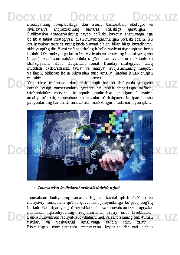 insoniyatning   rivojlanishiga   doir   asosli   bashoratlar,   ekologik   va
sivilizatsiya   inqirozlarining   bartaraf   etilishiga   qaratilgan.  
Sivilizatsiya   strategiyasining   paydo   bo’lishi   hayotiy   ahamiyatga   ega
bo’lib   u   tabiat   strategiyasi   bilan   muvofiqlashtirilgan   bo’lishi   lozim.   Bu
esa insoniyat tarixida uning kuch-quvvati o’sishi bilan birga kuzatiluvchi
sifat yangiligidir. Bizni nafaqat ekologik balki sivilizatsiya inqirozi kutib
turibdi. O’z mohiyatiga ko’ra biz sivilizatsiya tarixining butkul yangicha
bosqichi   esa   butun   xalqlar   oldida   sog’lom   turmuz   tarzini   shakllantirish
strategiyasini   ishlab   chiqishdan   iborat.   Bunday   strategiyani   uzoq
muddatli   bashoratlarsiz,   tabiat   va   jamiyat   rivojlanishining   muqobil
yo’llarini   oldindan   ko’ra   bilmasdan   turib   amaliy   jihatdan   ishlab   chiqish
mumkin   emas.  
Yuqoridagi   mulohazalardan   kelib   chiqib   har   bir   faoliyatda   yangicha
qarash,   yangi   xomashyolarni   yaratish   va   ishlab   chiqarishga   sarflash,
iste‘molchilar   ehtiyojini   to’laqonli   qondirishga   qaratilgan   faoliyatini
amalga   oshirish,   innovatsion   mahsulotni   siljitishgacha   bo’lgan   barcha
jarayonlarning har birida innovatsion marketingni o’zida namoyon qiladi.
3. Innovatsion loyihalarni moliyalashtirish tizimi
Innovatsion   faoliyatning   samaradorligi   uni   tashkil   qilish   shakllari   va
moliyaviy   tomonidan   qo’llab-quvvatlash   jarayonlariga   ko’proq   bog’liq
bo’ladi. Yaratilgan yangi ilmiy ishlanmalar va innovatsion texnologiyalar
mamlakat   iqtisodiyotining   rivojlantirishda   asosiy   omil   hisoblanadi.
Bunda innovatsion faoliyatda loyihalarni moliyalashtirishning turli-tuman
usullari   va   vositalarini   amaliyotga   tadbiq   etish   zarur.  
Rivojlangan   mamlakatlarda   innovatsion   loyihalar   faoliyati   uchun 