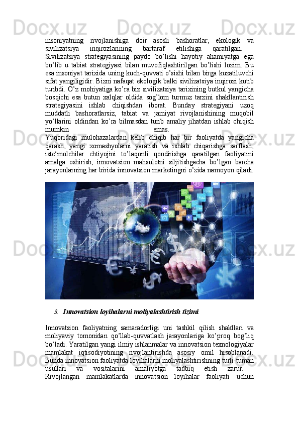 insoniyatning   rivojlanishiga   doir   asosli   bashoratlar,   ekologik   va
sivilizatsiya   inqirozlarining   bartaraf   etilishiga   qaratilgan.  
Sivilizatsiya   strategiyasining   paydo   bo’lishi   hayotiy   ahamiyatga   ega
bo’lib   u   tabiat   strategiyasi   bilan   muvofiqlashtirilgan   bo’lishi   lozim.   Bu
esa insoniyat tarixida uning kuch-quvvati o’sishi bilan birga kuzatiluvchi
sifat yangiligidir. Bizni nafaqat ekologik balki sivilizatsiya inqirozi kutib
turibdi. O’z mohiyatiga ko’ra biz sivilizatsiya tarixining butkul yangicha
bosqichi   esa   butun   xalqlar   oldida   sog’lom   turmuz   tarzini   shakllantirish
strategiyasini   ishlab   chiqishdan   iborat.   Bunday   strategiyani   uzoq
muddatli   bashoratlarsiz,   tabiat   va   jamiyat   rivojlanishining   muqobil
yo’llarini   oldindan   ko’ra   bilmasdan   turib   amaliy   jihatdan   ishlab   chiqish
mumkin   emas.  
Yuqoridagi   mulohazalardan   kelib   chiqib   har   bir   faoliyatda   yangicha
qarash,   yangi   xomashyolarni   yaratish   va   ishlab   chiqarishga   sarflash,
iste‘molchilar   ehtiyojini   to’laqonli   qondirishga   qaratilgan   faoliyatini
amalga   oshirish,   innovatsion   mahsulotni   siljitishgacha   bo’lgan   barcha
jarayonlarning har birida innovatsion marketingni o’zida namoyon qiladi.
3. Innovatsion loyihalarni moliyalashtirish tizimi
Innovatsion   faoliyatning   samaradorligi   uni   tashkil   qilish   shakllari   va
moliyaviy   tomonidan   qo’llab-quvvatlash   jarayonlariga   ko’proq   bog’liq
bo’ladi. Yaratilgan yangi ilmiy ishlanmalar va innovatsion texnologiyalar
mamlakat   iqtisodiyotining   rivojlantirishda   asosiy   omil   hisoblanadi.
Bunda innovatsion faoliyatda loyihalarni moliyalashtirishning turli-tuman
usullari   va   vositalarini   amaliyotga   tadbiq   etish   zarur.  
Rivojlangan   mamlakatlarda   innovatsion   loyihalar   faoliyati   uchun