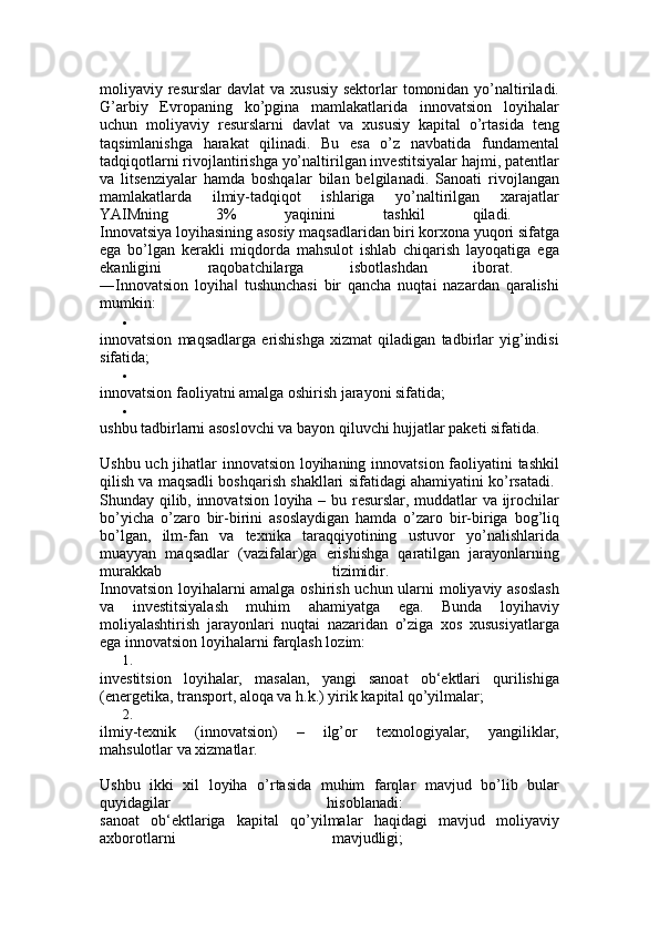 moliyaviy resurslar   davlat  va  xususiy  sektorlar   tomonidan  yo’naltiriladi.
G’arbiy   Evropaning   ko’pgina   mamlakatlarida   innovatsion   loyihalar
uchun   moliyaviy   resurslarni   davlat   va   xususiy   kapital   o’rtasida   teng
taqsimlanishga   harakat   qilinadi.   Bu   esa   o’z   navbatida   fundamental
tadqiqotlarni rivojlantirishga yo’naltirilgan investitsiyalar hajmi, patentlar
va   litsenziyalar   hamda   boshqalar   bilan   belgilanadi.   Sanoati   rivojlangan
mamlakatlarda   ilmiy-tadqiqot   ishlariga   yo’naltirilgan   xarajatlar
YAIMning   3%   yaqinini   tashkil   qiladi.  
Innovatsiya loyihasining asosiy maqsadlaridan biri korxona yuqori sifatga
ega   bo’lgan   kerakli   miqdorda   mahsulot   ishlab   chiqarish   layoqatiga   ega
ekanligini   raqobatchilarga   isbotlashdan   iborat.  
―Innovatsion   loyiha   tushunchasi   bir   qancha   nuqtai   nazardan   qaralishi‖
mumkin: 

innovatsion   maqsadlarga   erishishga   xizmat   qiladigan   tadbirlar   yig’indisi
sifatida; 

innovatsion faoliyatni amalga oshirish jarayoni sifatida; 

ushbu tadbirlarni asoslovchi va bayon qiluvchi hujjatlar paketi sifatida. 
Ushbu uch jihatlar innovatsion loyihaning innovatsion faoliyatini tashkil
qilish va maqsadli boshqarish shakllari sifatidagi ahamiyatini ko’rsatadi.  
Shunday qilib, innovatsion loyiha – bu resurslar, muddatlar va ijrochilar
bo’yicha   o’zaro   bir-birini   asoslaydigan   hamda   o’zaro   bir-biriga   bog’liq
bo’lgan,   ilm-fan   va   texnika   taraqqiyotining   ustuvor   yo’nalishlarida
muayyan   maqsadlar   (vazifalar)ga   erishishga   qaratilgan   jarayonlarning
murakkab   tizimidir.  
Innovatsion loyihalarni amalga oshirish uchun ularni moliyaviy asoslash
va   investitsiyalash   muhim   ahamiyatga   ega.   Bunda   loyihaviy
moliyalashtirish   jarayonlari   nuqtai   nazaridan   o’ziga   xos   xususiyatlarga
ega innovatsion loyihalarni farqlash lozim: 
1.
investitsion   loyihalar,   masalan,   yangi   sanoat   ob‘ektlari   qurilishiga
(energetika, transport, aloqa va h.k.) yirik kapital qo’yilmalar; 
2.
ilmiy-texnik   (innovatsion)   –   ilg’or   texnologiyalar,   yangiliklar,
mahsulotlar va xizmatlar. 
Ushbu   ikki   xil   loyiha   o’rtasida   muhim   farqlar   mavjud   bo’lib   bular
quyidagilar   hisoblanadi:  
sanoat   ob‘ektlariga   kapital   qo’yilmalar   haqidagi   mavjud   moliyaviy
axborotlarni   mavjudligi;   