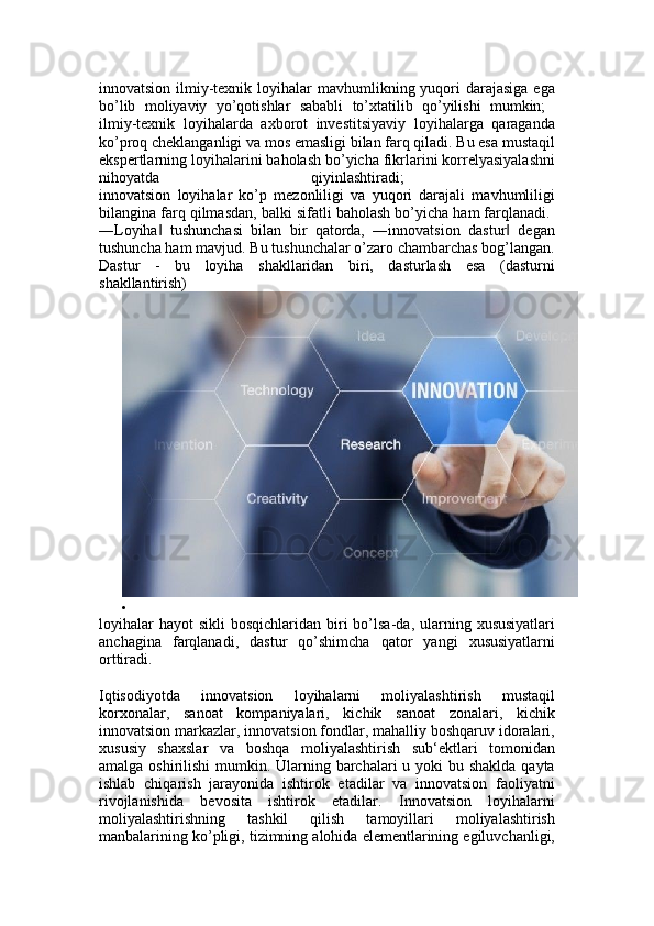 innovatsion ilmiy-texnik loyihalar  mavhumlikning yuqori  darajasiga  ega
bo’lib   moliyaviy   yo’qotishlar   sababli   to’xtatilib   qo’yilishi   mumkin;  
ilmiy-texnik   loyihalarda   axborot   investitsiyaviy   loyihalarga   qaraganda
ko’proq cheklanganligi va mos emasligi bilan farq qiladi. Bu esa mustaqil
ekspertlarning loyihalarini baholash bo’yicha fikrlarini korrelyasiyalashni
nihoyatda   qiyinlashtiradi;  
innovatsion   loyihalar   ko’p   mezonliligi   va   yuqori   darajali   mavhumliligi
bilangina farq qilmasdan, balki sifatli baholash bo’yicha ham farqlanadi. 
―Loyiha   tushunchasi   bilan   bir   qatorda,   ―innovatsion   dastur   degan‖ ‖
tushuncha ham mavjud. Bu tushunchalar o’zaro chambarchas bog’langan.
Dastur   -   bu   loyiha   shakllaridan   biri,   dasturlash   esa   (dasturni
shakllantirish) 

loyihalar   hayot   sikli  bosqichlaridan  biri  bo’lsa-da, ularning  xususiyatlari
anchagina   farqlanadi,   dastur   qo’shimcha   qator   yangi   xususiyatlarni
orttiradi. 
Iqtisodiyotda   innovatsion   loyihalarni   moliyalashtirish   mustaqil
korxonalar,   sanoat   kompaniyalari,   kichik   sanoat   zonalari,   kichik
innovatsion markazlar, innovatsion fondlar, mahalliy boshqaruv idoralari,
xususiy   shaxslar   va   boshqa   moliyalashtirish   sub‘ektlari   tomonidan
amalga oshirilishi  mumkin. Ularning barchalari  u yoki  bu shaklda  qayta
ishlab   chiqarish   jarayonida   ishtirok   etadilar   va   innovatsion   faoliyatni
rivojlanishida   bevosita   ishtirok   etadilar.   Innovatsion   loyihalarni
moliyalashtirishning   tashkil   qilish   tamoyillari   moliyalashtirish
manbalarining ko’pligi, tizimning alohida elementlarining egiluvchanligi, 