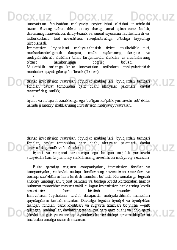 innovatsion   faoliyatdan   moliyaviy   qaytarilishni   o’sishni   ta‘minlashi
lozim.   Buning   uchun   ikkita   asosiy   shartga   amal   qilish   zarur   bo’lib,
davlatning innovatsion, ilmiy-texnik va sanoat siyosatini faollashtirish va 
tadbirkorlarni   faol   investitsion   rivojlantirishga   o’tishga   tayyorligi
hisoblanadi.  
Innovatsion   loyihalarni   moliyalashtirish   tizimi   mulkchilik   turi,
markazlashtirilganlik   darajasi,   mulk   egalarining   darajasi   va
moliyalashtirish   shakllari   bilan   farqlanuvchi   shakllar   va   manbalarning
o’zaro   hamkorligiga   bog’liq   bo’ladi.  
Mulkchilik   turlariga   ko’ra   innovatsion   loyihalarni   moliyalashtirish
manbalari quyidagilarga bo’linadi (2-rasm): 

davlat   investitsion   resurslari   (byudjet   mablag’lari,   byudjetdan   tashqari
fondlar,   davlat   tomonidan   qarz   olish,   aksiyalar   paketlari,   davlat
tasarrufidagi mulk); 

tijorat  va notijorat xarakteriga ega bo’lgan xo’jalik yurituvchi sub‘ektlar
hamda jismoniy shakllarining investitsion moliyaviy resurslari. 
davlat   investitsion   resurslari   (byudjet   mablag lari,   byudjetdan   tashqariʻ
fondlar,   davlat   tomonidan   qarz   olish,   aksiyalar   paketlari,   davlat
tasarrufidagi mulk va boshqalar) 
tijorat   va   notijorat   xarakteriga   ega   bo lgan   xo jalik   yurituvchi
ʻ ʻ
subyektlar hamda jismoniy shakllarining investitsion moliyaviy resurslari
Bular   qatoriga   sug’urta   kompaniyalari,   investitsion   fondlar   va
kompaniyalar,   nodavlat   nafaqa   fondlarining   investitsion   resurslari   va
boshqa   sub‘ektlarni   ham   kiritish   mumkin   bo’ladi.   Korxonalarga   tegishli
shaxsiy mablag’lari, tijorat banklari  va boshqa kredit korxonalari  hamda
hukumat tomonidan maxsus vakil qilingan investitsion banklarning kredit
resurslarini   ham   kiritish   mumkin.  
Innovatsion   loyihalarni   davlat   darajasida   moliyalashtirish   manbalari
quyidagilarni   kiritish   mumkin.   Davlatga   tegishli   byudjet   va   byudjetdan
tashqari   fondlar,   bank   kreditlari   va   sug’urta   tizimlari   bo’yicha   ―jalb
qilingan  mablag’lar, davlatning tashqi (xalqaro qarz olish) va ichki qarzi	
‖
(davlat obligatsiya va boshqa ziyomlari) ko’rinishidagi qarz mablag’larini
hisobidan amalga oshirish mumkin.  