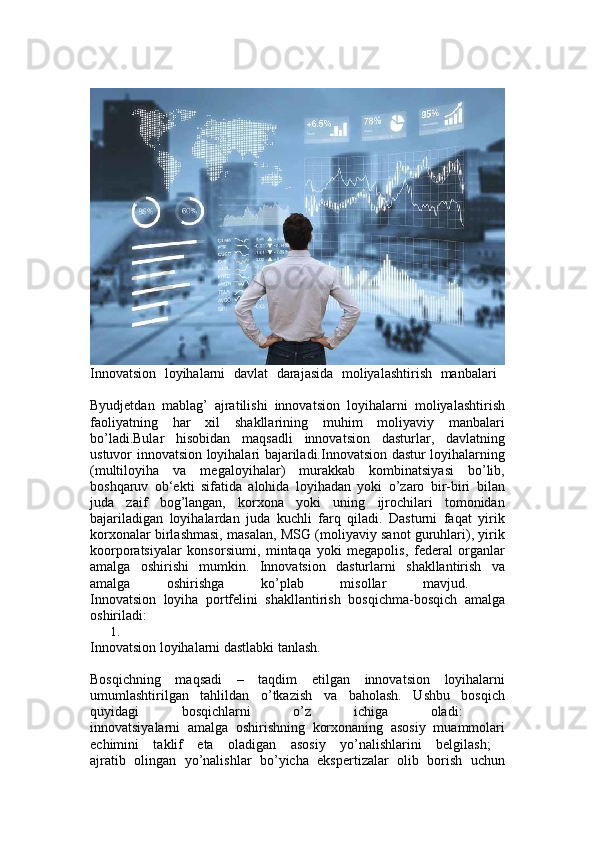 Innovatsion   loyihalarni   davlat   darajasida   moliyalashtirish   manbalari  
Byudjetdan   mablag’   ajratilishi   innovatsion   loyihalarni   moliyalashtirish
faoliyatning   har   xil   shakllarining   muhim   moliyaviy   manbalari
bo’ladi.Bular   hisobidan   maqsadli   innovatsion   dasturlar,   davlatning
ustuvor innovatsion loyihalari bajariladi.Innovatsion dastur loyihalarning
(multiloyiha   va   megaloyihalar)   murakkab   kombinatsiyasi   bo’lib,
boshqaruv   ob‘ekti   sifatida   alohida   loyihadan   yoki   o’zaro   bir-biri   bilan
juda   zaif   bog’langan,   korxona   yoki   uning   ijrochilari   tomonidan
bajariladigan   loyihalardan   juda   kuchli   farq   qiladi.   Dasturni   faqat   yirik
korxonalar birlashmasi, masalan, MSG (moliyaviy sanot guruhlari), yirik
koorporatsiyalar   konsorsiumi,   mintaqa   yoki   megapolis,   federal   organlar
amalga   oshirishi   mumkin.   Innovatsion   dasturlarni   shakllantirish   va
amalga   oshirishga   ko’plab   misollar   mavjud.  
Innovatsion   loyiha   portfelini   shakllantirish   bosqichma-bosqich   amalga
oshiriladi: 
1.
Innovatsion loyihalarni dastlabki tanlash. 
Bosqichning   maqsadi   –   taqdim   etilgan   innovatsion   loyihalarni
umumlashtirilgan   tahlildan   o’tkazish   va   baholash.   Ushbu   bosqich
quyidagi   bosqichlarni   o’z   ichiga   oladi:  
innovatsiyalarni   amalga   oshirishning   korxonaning   asosiy   muammolari
echimini   taklif   eta   oladigan   asosiy   yo’nalishlarini   belgilash;  
ajratib   olingan   yo’nalishlar   bo’yicha   ekspertizalar   olib   borish   uchun 