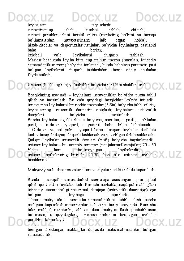 loyihalarni   taqsimlash;  
ekspertizaning   ishchi   usulini   ishlab   chiqish;  
ekspert   guruhlar   ishini   tashkil   qilish   (marketing   bo’limi   va   boshqa
bo’linmalardan   mutaxassislarni   jalb   etgan   holda);  
hisob-kitoblar   va   ekspertizalar   natijalari   bo’yicha   loyihalarga   dastlabki
baho   berish;  
istiqboli   yo’q   loyihalarni   chiqarib   tashlash.  
Mazkur   bosqichda   loyiha   bitta   eng   muhim   mezon   (masalan,   iqtisodiy
samaradorlik mezoni) bo’yicha tanlanadi, bunda baholash parametri past
bo’lgan   loyihalarni   chiqarib   tashlashdan   iborat   oddiy   qoidadan
foydalaniladi. 
1.
Ustuvor (boshlang’ich) yo’nalishlar bo’yicha portfelni shakllantirish. 
Bosqichning   maqsadi   –   loyihalarni   ustuvorliklar   bo’yicha   puxta   tahlil
qilish   va   taqsimlash.   Bu   erda   quyidagi   bosqichlar   ko’zda   tutiladi:  
innovatsion loyihalarni bir nechta mezonlar (3-5ta) bo’yicha tahlil qilish; 
loyihalarning   ustuvorlik   darajasini   aniqlash;   loyihalarni   ustuvorlik
darajalari   bo’yicha   taqsimlash.  
Barcha   loyihalar   tegishli   shkala   bo’yicha,   masalan,   ―past ,   ―o’rtadan‖
past ,   ―o’rtadan   yuqori ,   ―yuqori   baho   bilan   baholanadi.  	
‖ ‖ ‖
―O’rtadan   yuqori   yoki   ―yuqori   baho   olmagan   loyihalar   dastlabki	
‖ ‖
tanlov bosqichidayoq chiqarib tashlanadi va rad etilgan deb hisoblanadi.  
Qolgan   loyihalar   ustuvorlik   darajasi   (sinfi)   bo’yicha   taqsimlanadi:  
ustuvor loyihalar – bu umumiy samarasi (natijalarsarf-xarajatlar) 70 – 80
%dan   kam   bo’lmaydigan   loyihalardir;  
ustuvor   loyihalarning   birinchi   20-30   foizi   o’ta   ustuvor   loyihalar
hisoblanadi. 
1.
Moliyaviy va boshqa resurslarni innovatsiyalar portfeli ichida taqsimlash.
Bunda   ―xarajatlar-samaradorlik   sxemasiga   asoslangan   qaror   qabul	
‖
qilish   qoidasidan   foydalaniladi.   Birinchi   navbatda,   naqd   pul   mablag’lari
iqtisodiy   samaradorligi   maksimal   darajaga   (ustuvorlik   darajasiga)   ega
bo’lgan   loyihaga   ajratiladi.  
Jahon   amaliyotida   ―xarajatlar-samaradorlik ni   tahlil   qilish   barcha	
‖
moliyani   taqsimlash   mexanizmlari   uchun   majburiy   jarayondir.   Buni   shu
bilan  izohlash  mumkinki,  ushbu   qoidani   amaliy  qo’llash   qanchalik  oson
bo’lmasin,   u   quyidagilarga   erishish   imkonini   beradigan   loyihalar
portfelini ta‘minlaydi: 
o
berilgan   cheklangan   mablag’lar   doirasida   maksimal   mumkin   bo’lgan
samaradorlik;  