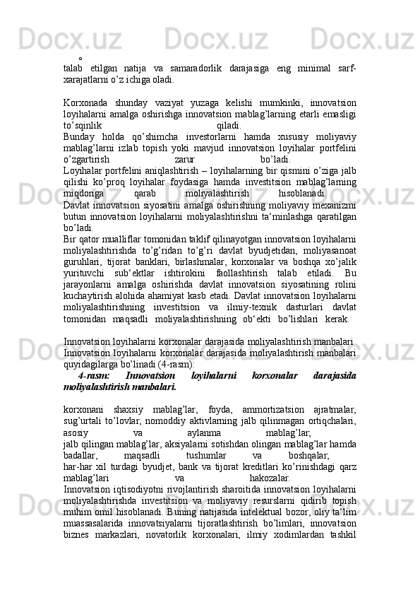 o
talab   etilgan   natija   va   samaradorlik   darajasiga   eng   minimal   sarf-
xarajatlarni o’z ichiga oladi. 
Korxonada   shunday   vaziyat   yuzaga   kelishi   mumkinki,   innovatsion
loyihalarni  amalga  oshirishga innovatsion  mablag’larning etarli  emasligi
to’sqinlik   qiladi.  
Bunday   holda   qo’shimcha   investorlarni   hamda   xususiy   moliyaviy
mablag’larni   izlab   topish   yoki   mavjud   innovatsion   loyihalar   portfelini
o’zgartirish   zarur   bo’ladi.  
Loyihalar portfelini aniqlashtirish – loyihalarning bir qismini o’ziga jalb
qilishi   ko’proq   loyihalar   foydasiga   hamda   investitsion   mablag’larning
miqdoriga   qarab   moliyalashtirish   hisoblanadi.  
Davlat   innovatsion   siyosatini   amalga   oshirishning  moliyaviy   mexanizmi
butun   innovatsion   loyihalarni   moliyalashtirishni   ta‘minlashga   qaratilgan
bo’ladi.  
Bir qator mualliflar tomonidan taklif qilinayotgan innovatsion loyihalarni
moliyalashtirishda   to’g’ridan   to’g’ri   davlat   byudjetidan,   moliyasanoat
guruhlari,   tijorat   banklari,   birlashmalar,   korxonalar   va   boshqa   xo’jalik
yurituvchi   sub‘ektlar   ishtirokini   faollashtirish   talab   etiladi.   Bu
jarayonlarni   amalga   oshirishda   davlat   innovatsion   siyosatining   rolini
kuchaytirish alohida ahamiyat  kasb  etadi. Davlat  innovatsion loyihalarni
moliyalashtirishning   investitsion   va   ilmiy-texnik   dasturlari   davlat
tomonidan   maqsadli   moliyalashtirishning   ob‘ekti   bo’lishlari   kerak.  
Innovatsion loyihalarni korxonalar darajasida moliyalashtirish manbalari  
Innovatsion  loyihalarni  korxonalar  darajasida  moliyalashtirish  manbalari
quyidagilarga bo’linadi (4-rasm): 
4-rasm:   Innovatsion   loyihalarni   korxonalar   darajasida
moliyalashtirish manbalari.
korxonani   shaxsiy   mablag’lar,   foyda,   ammortizatsion   ajratmalar,
sug’urtali   to’lovlar,   nomoddiy   aktivlarning   jalb   qilinmagan   ortiqchalari,
asosiy   va   aylanma   mablag’lar;  
jalb qilingan mablag’lar, aksiyalarni sotishdan olingan mablag’lar hamda
badallar,   maqsadli   tushumlar   va   boshqalar;  
har-har   xil   turdagi   byudjet,   bank   va   tijorat   kreditlari   ko’rinishdagi   qarz
mablag’lari   va   hakozalar.  
Innovatsion  iqtisodiyotni   rivojlantirish  sharoitida innovatsion  loyihalarni
moliyalashtirishda   investitsion   va   moliyaviy   resurslarni   qidirib   topish
muhim omil hisoblanadi. Buning natijasida intelektual bozor, oliy ta‘lim
muassasalarida   innovatsiyalarni   tijoratlashtirish   bo’limlari,   innovatsion
biznes   markazlari,   novatorlik   korxonalari,   ilmiy   xodimlardan   tashkil 