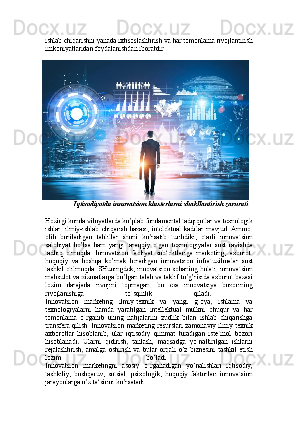 ishlab chiqarishni yanada ixtisoslashtirish va har tomonlama rivojlantirish
imkoniyatlaridan foydalanishdan iboratdir. 
Iqtisodiyotda innovatsion klasterlarni shakllantirish zarurati
Hozirgi kunda viloyatlarda ko’plab fundamental tadqiqotlar va texnologik
ishlar,   ilmiy-ishlab   chiqarish   bazasi,   intelektual   kadrlar   mavjud.   Ammo,
olib   boriladigan   tahlillar   shuni   ko’rsatib   turibdiki,   etarli   innovatsion
salohiyat   bo’lsa   ham   yangi   taraqqiy   etgan   texnologiyalar   sust   ravishda
tadbiq   etmoqda.   Innovatsion   faoliyat   sub‘ektlariga   marketing,   axborot,
huquqiy   va   boshqa   ko’mak   beradigan   innovatsion   infratuzilmalar   sust
tashkil etilmoqda. SHuningdek, innovatsion sohaning holati, innovatsion
mahsulot va xizmatlarga bo’lgan talab va taklif to’g’risida axborot bazasi
lozim   darajada   rivojini   topmagan,   bu   esa   innovatsiya   bozorining
rivojlanishiga   to’sqinlik   qiladi.  
Innovatsion   marketing   ilmiy-texnik   va   yangi   g’oya,   ishlama   va
texnologiyalarni   hamda   yaratilgan   intellektual   mulkni   chuqur   va   har
tomonlama   o’rganib   uning   natijalarini   zudlik   bilan   ishlab   chiqarishga
transfera qilish. Innovatsion marketing resurslari zamonaviy ilmiy-texnik
axborotlar   hisoblanib,   ular   iqtisodiy   qimmat   turadigan   iste‘mol   bozori
hisoblanadi.   Ularni   qidirish,   tanlash,   maqsadga   yo’naltirilgan   ishlarni
rejalashtirish,   amalga   oshirish   va   bular   orqali   o’z   biznesini   tashkil   etish
lozim   bo’ladi.  
Innovatsion   marketingni   asosiy   o’rganadigan   yo’nalishlari   iqtisodiy,
tashkiliy,   boshqaruv,   sotsial,   psixologik,   huquqiy   faktorlari   innovatsion
jarayonlarga o’z ta‘sirini ko’rsatadi:  