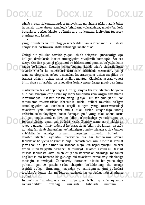 
ishlab chiqarish korxonalardagi innovatsion guruhlarni ishlari tezlik bilan
tarqalishi innovatsion texnologik bilimlarni yuksalishiga, raqobatbardosh
bosimlarni boshqa klaster  bo’limlarga o’tib korxona faoliyatini  iqtisodiy
o’sishiga olib keladi; 

yangi bilimlarni va texnologiyalarni  tezlik bilan rag’batlantirilishi  ishlab
chiqarishda bo’limlarni shakllantirishga sababbo’ladi. 
Oxirgi   o’n   yilliklar   davrida   yuqori   ishlab   chiqarish   quvvatlariga   ega
bo’lgan   davlatlarda   klaster   strategiyalari   rivojlanib   bormoqda.   Bu   esa
dunyo ilm-faniga yangi g’oyalarni va ishlamalarni yaratish bo’yicha katta
saboq   bo’lmoqda.   Shuning   uchun   bugungi   kunda   ishlab   chiqariladigan
tovarlarni   sifat   ko’rsatkichlari   darajasini   oshirishda   zamonaviy   yangi
nanotexnologiyalar,   asbob   uskunalar,   laboratoriyalar   uchun   aniqlikni   va
tezlikni   oshirish   uchun   yangi   usullari   mavjud.   Klasterlar   asosan   yuqori
bilim darajasi, talablariga raqobatbardoshlik mezonlariga javob beradigan
markazlarda   tashkil   topmoqda.   Hozirgi   vaqtda   klaster   talablari   bo’yicha
olib  borilayotgan  ko’p  ishlar   iqtisodiy  tomondan  rivojlangan   davlatlarda
kuzatilmoqda.   Klaster   asosan   yangi   g’oyali   ilm-fan   yutuqlarini   har
tomonlama   mutaxassislar   ishtirokida   tashkil   etilishi   mumkin   bo’lgan
texnologiyalar   va   texnikalar   orqali   olingan   yangi   assortimentdagi
tovarlarni   yoki   xizmatlarni   zudlik   bilan   ishlab   chiqarishga   tadbiq
etilishini   ta‘minlaydigan,   bozor   "chuqurligini"   yangi   talab   uchun   zarur
bo’lgan   raqobatbardosh   tovarlar   bilan   ta‘minlashga   yo’naltirilgan   va
foydani   olishga   qaratilgan   bo’lishi   kerak.   Bunday   zamonaviy   talablarga
javob   beradigan   ilmiy-tadqiqot   ko’rsatkichlari   bilan   isbotlangan   va   xalq
xo’jaligida ishlab chiqarishga yo’naltirilgan bunday ishlarni kichik biznes
sub‘ektlarida   amalga   oshirish   maqsadga   muvofiq   bo’ladi.  
Klaster   talablari   siyosatini   markazida   esa   har   tomonlama   o’zaro
faoliyatlar bo’yicha bog’lanish orqali qatnashuvchilarni bir-biriga xizmat
yuzasidan   bo’lgan   e‘tibori   va   sadoqati   birgalikda   bajarilayotgan   ishlarni
tez   va   muvaffaqiyatli   bo’lishini   ta‘minlaydi.   Klaster   sistemasini   tashkil
etishda   kichik   va   katta   ishlab   chiqarish   korxonalar   orasidagi   gorizantal
bog’lanish esa  bozorda bir guruhga oid tovarlarni  zamonaviy talablariga
mosligini   ta‘minlaydi.   Zamonaviy   klasterlar,   odatda   bir   yo’nalishga
yo’naltirilgan   bir   qancha   ishlab   chiqarish   bo’laklaridagi   shu   sohaga
tegishli   bo’lgan   firmalarni   maqsadga   yo’naltirilgan   zanjirni   bo’laklari
hisoblanib   doimo   ular   ma‘lum   bir   mahsulotlar   yaratishga   ixtisoslashgan
bo’ladi.  
Innovatsion   texnologiyani   xalq   xo’jaligiga   tadbiq   qilishda   iqtisodiy
samaradorlikni   quyidagi   usullarda   baholash   mumkin:   