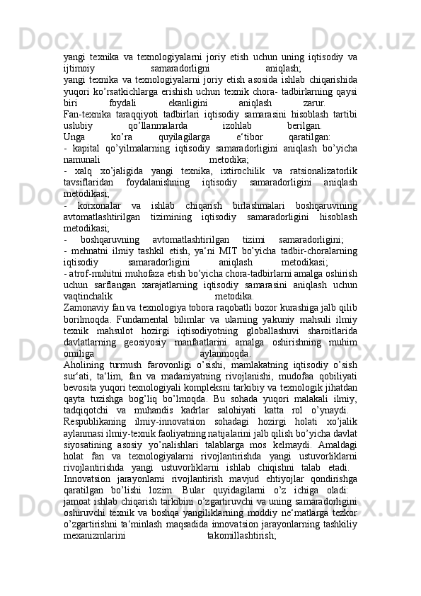 yangi   texnika   va   texnologiyalarni   joriy   etish   uchun   uning   iqtisodiy   va
ijtimoiy   samaradorligni   aniqlash;  
yangi   texnika   va   texnologiyalarni   joriy   etish   asosida   ishlab   chiqarishida
yuqori   ko’rsatkichlarga   erishish   uchun   texnik   chora-   tadbirlarning   qaysi
biri   foydali   ekanligini   aniqlash   zarur.  
Fan-texnika   taraqqiyoti   tadbirlari   iqtisodiy   samarasini   hisoblash   tartibi
uslubiy   qo’llanmalarda   izohlab   berilgan.  
Unga   ko’ra   quyilagilarga   e‘tibor   qaratilgan:  
-   kapital   qo’yilmalarning   iqtisodiy   samaradorligini   aniqlash   bo’yicha
namunali   metodika;  
-   xalq   xo’jaligida   yangi   texnika,   ixtirochilik   va   ratsionalizatorlik
tavsiflaridan   foydalanishning   iqtisodiy   samaradorligini   aniqlash
metodikasi;  
-   korxonalar   va   ishlab   chiqarish   birlashmalari   boshqaruvining
avtomatlashtirilgan   tizimining   iqtisodiy   samaradorligini   hisoblash
metodikasi;  
-   boshqaruvning   avtomatlashtirilgan   tizimi   samaradorligini;  
-   mehnatni   ilmiy   tashkil   etish,   ya‘ni   MIT   bo’yicha   tadbir-choralarning
iqtisodiy   samaradorligini   aniqlash   metodikasi;  
- atrof-muhitni muhofaza etish bo’yicha chora-tadbirlarni amalga oshirish
uchun   sarflangan   xarajatlarning   iqtisodiy   samarasini   aniqlash   uchun
vaqtinchalik   metodika.  
Zamonaviy fan va texnologiya tobora raqobatli bozor kurashiga jalb qilib
borilmoqda.   Fundamental   bilimlar   va   ularning   yakuniy   mahsuli   ilmiy
texnik   mahsulot   hozirgi   iqtisodiyotning   globallashuvi   sharoitlarida
davlatlarning   geosiyosiy   manfaatlarini   amalga   oshirishning   muhim
omiliga   aylanmoqda.  
Aholining   turmush   farovonligi   o’sishi,   mamlakatning   iqtisodiy   o’sish
sur‘ati,   ta‘lim,   fan   va   madaniyatning   rivojlanishi,   mudofaa   qobiliyati
bevosita yuqori texnologiyali kompleksni tarkibiy va texnologik jihatdan
qayta   tuzishga   bog’liq   bo’lmoqda.   Bu   sohada   yuqori   malakali   ilmiy,
tadqiqotchi   va   muhandis   kadrlar   salohiyati   katta   rol   o’ynaydi.  
Respublikaning   ilmiy-innovatsion   sohadagi   hozirgi   holati   xo’jalik
aylanmasi ilmiy-texnik faoliyatning natijalarini jalb qilish bo’yicha davlat
siyosatining   asosiy   yo’nalishlari   talablarga   mos   kelmaydi.   Amaldagi
holat   fan   va   texnologiyalarni   rivojlantirishda   yangi   ustuvorliklarni
rivojlantirishda   yangi   ustuvorliklarni   ishlab   chiqishni   talab   etadi.  
Innovatsion   jarayonlarni   rivojlantirish   mavjud   ehtiyojlar   qondirishga
qaratilgan   bo’lishi   lozim.   Bular   quyidagilarni   o’z   ichiga   oladi:  
jamoat ishlab chiqarish tarkibini o’zgartiruvchi va uning samaradorligini
oshiruvchi   texnik   va   boshqa   yangiliklarning   moddiy   ne‘matlarga   tezkor
o’zgartirishni   ta‘minlash   maqsadida   innovatsion   jarayonlarning   tashkiliy
mexanizmlarini   takomillashtirish;   