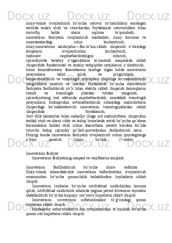 ilmiy-texnik   rivojlantirish   bo’yicha   ustuvor   yo’nalishlarni   asoslagan
tartibda   tanlab   olish   va   resurslardan   foydalanish   ustuvorliklari   bilan
muvofiq   halda   ularni   oqilona   ta‘qsimlash;  
innovatsion   faoliyatni   rivojlantirish   markazlari,   ilmiy   korxona   va
muassasalardagi   rolini   kuchaytirish;  
ilmiy-innovatsion   salohiyatni―fan-ta‘lim-ishlab   chiqarish   o’rtasidagi‖
aloqalarni   rivojlantirishni   kuchaytirish;  
mahsulot   raqobatbardoshligini   oshirish;  
iqtisodiyotda   tarkibiy   o’zgarishlarni   ta‘minlash   maqsadida   ishlab
chiqarishda  fundamental  va  amaliy  tadqiqotlar   natijalarini  o’zlashtirish;  
bozor   konyukturasini   dinamikasini   hisobga   olgan   holda   innovatsion
jarayonlarni   tahlil   qilish   va   prognozlash;  
barqarorlashtirish   va   texnologik   inqirozdan   chiqishga   ko’maklashuvchi
yangiliklarni   yaratish   va   ulardan   foydalanish   bo’yicha   innovatsion
faoliyatni   faollashtirish   yo’li   bilan   etakchi   ishlab   chiqarish   tarmoqlarini
texnik   va   texnologik   jihatdan   tubdan   yangilash;  
iqtisodiyotning   real   sektorida   raqobatbardoshli,   murakkab   texnologik
jarayonlarni   boshqarishni   avtomatlashtirish   sohasidagi   mahsulotlarni
chiqarishga   ko’maklashuvchi   innovatsion   texnologiyalardan   ishlab
chiqarishda   foydalanish;  
chet   ellik   hamkorlar   bilan   mahalliy   ilmga   oid   mahsulotlarni   chiqarishni
tashkil etish va ularni ichki va tashqi bozorlarda sotish bo’yicha qo’shma
korxonalarni   tashkil   etish   uchun   sharoitlarni   yaratib   berishni   ko’zda
tutuvchi   tashqi   iqtisodiy   qo’llab-quvvatlashni   faollashtirish   zarur.  
Hozirgi   kunda   innovatsion   faoliyatni   rivojlantirish   uchun   quyidagilarga
e‘tibor   qaratish   lozim   bo’ladi   (5-rasm).  
Innovatsion faoliyat 
Innovatsion faoliyatning maqsad va vazifalarini aniqlash
Innovatsion   faolllashtirish   bo‘yicha   chora-   tadbirlar  
Ilmiy-texnik   sohasidakichik   innovatsion   tadbirkorlikni   rivojlantirish
muammolari   bo‘yicha   qonunchilik   tashabbuskor   loyihalarni   ishlab
chiqish
Innovatsion   loyihalar   bo‘yicha   intellektual   mulkchilikni   himoya
qilish, intellektual mulkchilik sohasida yagona patent-litsenzion siyosatni
shakllantirish bo‘yicha huquqiy- me‘yoriy hujjatlarni ishlab chiqish 
Innovatsion-   investitsion   infratuzilmalari   to‘g‘risidagi   qonun
loyihasini ishlab chiqish
Mintaqaviy   axborotlashtiris   hni   rivojlantirishni   ta‘minlash   bo‘yicha
qonun osti hujjatlarni ishlab chiqish  