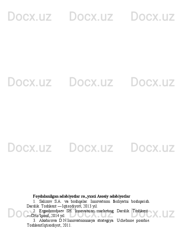 Foydalanilgan   adabiyotlar   ro„yxati   Asosiy adabiyotlar  
1. Salixov   S.A.   va   boshqalar.   Innovatsion   faoliyatni   boshqarish.
Darslik. Toshkent ―Iqtisodiyot , 2013 yil. ‖
2. Ergashxodjaev   SH.   Innovatsion   marketing.   Darslik.   Toshkent  
―CHo’lpon , 2014 yil. 	
‖
3. Akabirova   D.N.Innovatsionnaya   strategiya.   Uchebnoe   posobie.
ToshkentIqtisodiyot, 2011.  